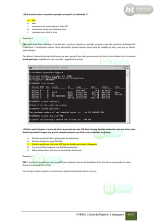 126) É possível mudar o tamanho da partição principal C: no Windows 7?
A.
B.
C.
D.
E.

Sim
Não
Somente se for convertido para disco GPT
Somente se estiver em volume de disco
Somente com o RAID-1 ativo

Resposta: A
OBS: Nessa nova fase, o Windows 7 permite sim o ajuste de tamanho na partição principal, o que não acontecia no Windows XP
Professional. É interessante efetuar vários laboratórios quando falamos dessa parte de unidade de disco, para que as dúvidas
sejam sanadas.
Para alterar o tamanho das partições lembre-se que é possível fazer pelo gerenciamento de disco e pelo diskpart com o comando
shrink querymax. (cuidado com esse comando – pegadinha de prova)

127) Para poder bloquear o acesso de leitura e gravação em uma USB flash memory, também conhecida como pen drive, como
devemos proceder? Imagine que preciso bloquear qualquer pen drive eu seja conectada ao desktop.
A.
B.
C.
D.
E.

Desative as portas USB no gerenciador de dispositivos
Remova fisicamente as portas USB
Utilize o gpedit para criar uma GPO com as devidas permissões e bloqueios
Crie um perfil de hardware com as USBs desativadas
Não é possível fazer isso sem um controlador de domínio

Resposta: C
OBS: É totalmente possível sim, criar uma GPO para desativar recursos de dispositivos USB, seja leitura ou gravação, ou ainda
desativar leitores de CD ou DVDs.
Veja na figura abaixo a janela e o caminho até a etapa de desativação desses recursos.

HTBRAZ | Eduardo Popovici | edupopov

49/97

 
