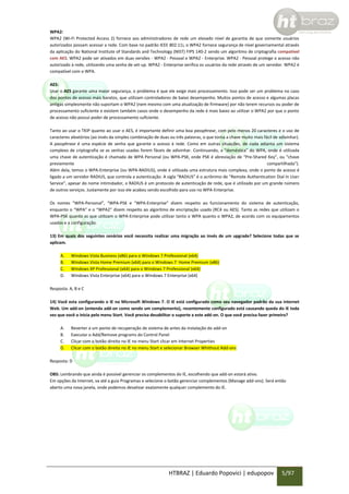 WPA2:
WPA2 (Wi-Fi Protected Access 2) fornece aos administradores de rede um elevado nível de garantia de que somente usuários
autorizados possam acessar a rede. Com base no padrão IEEE 802.11i, o WPA2 fornece segurança de nível governamental através
da aplicação do National Institute of Standards and Technology (NIST) FIPS 140-2 sendo um algoritmo de criptografia compatível
com AES. WPA2 pode ser ativados em duas versões - WPA2 - Pessoal e WPA2 - Enterprise. WPA2 - Pessoal protege o acesso não
autorizado à rede, utilizando uma senha de set-up. WPA2 - Enterprise verifica os usuários da rede através de um servidor. WPA2 é
compatível com o WPA.
AES:
Usar o AES garante uma maior segurança, o problema é que ele exige mais processamento. Isso pode ser um problema no caso
dos pontos de acesso mais baratos, que utilizam controladores de baixo desempenho. Muitos pontos de acesso e algumas placas
antigas simplesmente não suportam o WPA2 (nem mesmo com uma atualização de firmware) por não terem recursos ou poder de
processamento suficiente e existem também casos onde o desempenho da rede é mais baixo ao utilizar o WPA2 por que o ponto
de acesso não possui poder de processamento suficiente.
Tanto ao usar o TKIP quanto ao usar o AES, é importante definir uma boa passphrase, com pelo menos 20 caracteres e o uso de
caracteres aleatórios (ao invés da simples combinação de duas ou três palavras, o que torna a chave muito mais fácil de adivinhar).
A passphrase é uma espécie de senha que garante o acesso à rede. Como em outras situações, de nada adianta um sistema
complexo de criptografia se as senhas usadas forem fáceis de adivinhar. Continuando, a “doméstica” do WPA, onde é utilizada
uma chave de autenticação é chamada de WPA Personal (ou WPA-PSK, onde PSK é abreviação de “Pre-Shared Key”, ou “chave
previamente
compartilhada”).
Além dela, temos o WPA-Enterprise (ou WPA-RADIUS), onde é utilizada uma estrutura mais complexa, onde o ponto de acesso é
ligado a um servidor RADIUS, que controla a autenticação. A sigla “RADIUS” é o acrônimo de “Remote Authentication Dial In User
Service”, apesar do nome intimidador, o RADIUS é um protocolo de autenticação de rede, que é utilizado por um grande número
de outros serviços. Justamente por isso ele acabou sendo escolhido para uso no WPA-Enterprise.
Os nomes “WPA-Personal”, “WPA-PSK e “WPA-Enterprise” dizem respeito ao funcionamento do sistema de autenticação,
enquanto o “WPA” e o “WPA2″ dizem respeito ao algoritmo de encriptação usado (RC4 ou AES). Tanto as redes que utilizam o
WPA-PSK quanto as que utilizam o WPA-Enterprise pode utilizar tanto o WPA quanto o WPA2, de acordo com os equipamentos
usados e a configuração.
13) Em quais dos seguintes cenários você necessita realizar uma migração ao invés de um upgrade? Selecione todas que se
aplicam.
A.
B.
C.
D.

Windows Vista Business (x86) para o Windows 7 Professional (x64)
Windows Vista Home Premium (x64) para o Windows 7 Home Premium (x86)
Windows XP Professional (x64) para o Windows 7 Professional (x64)
Windows Vista Enterprise (x64) para o Windows 7 Enterprise (x64)

Resposta: A, B e C
14) Você esta configurando o IE no Microsoft Windows 7. O IE está configurado como seu navegador padrão da sua internet
Web. Um add-on (entenda add-on como sendo um complemento), recentemente configurado está causando queda do IE toda
vez que você o inicia pelo menu Start. Você precisa desabilitar o suporte a este add-on. O que você precisa fazer primeiro?
A.
B.
C.
D.

Reverter a um ponto de recuperação de sistema de antes da instalação do add-on
Executar o Add/Remove programs do Control Panel
Clicar com o botão direito no IE no menu Start clicar em Internet Properties
Clicar com o botão direito no IE no menu Start e selecionar Browser Whithout Add-ons

Resposta: D
OBS: Lembrando que ainda é possível gerenciar os complementos do IE, escolhendo que add-on estará ativo.
Em opções da Internet, va até a guia Programas e selecione o botão gerenciar complementos (Manage add-ons). Será então
aberto uma nova janela, onde podemos desativar exatamente qualquer complemento do IE.

HTBRAZ | Eduardo Popovici | edupopov

5/97

 