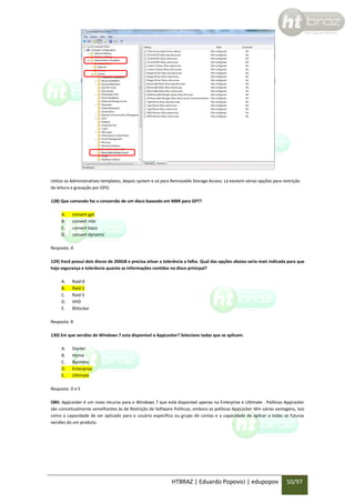 Utilize os Administratives templates, depois system e vá para Removable Storage Access. Lá existem várias opções para restrição
de leitura e gravação por GPO.
128) Que comando faz a conversão de um disco baseado em MBR para GPT?
A.
B.
C.
D.

convert gpt
convert mbr
convert basic
convert dynamic

Resposta: A
129) Você possui dois discos de 200GB e precisa ativar a tolerância a falha. Qual das opções abaixo seria mais indicada para que
haja segurança e tolerância quanto as informações contidas no disco prinicpal?
A.
B.
C.
D.
E.

Raid-0
Raid-1
Raid-5
VHD
Bitlocker

Resposta: B
130) Em que versões do Windows 7 esta disponível o AppLocker? Selecione todas que se aplicam.
A.
B.
C.
D.
E.

Starter
Home
Business
Enterprise
Ultimate

Resposta: D e E
OBS: AppLocker é um novo recurso para o Windows 7 que está disponível apenas na Enterprise e Ultimate . Políticas AppLocker
são conceitualmente semelhantes às de Restrição de Software Políticas, embora as políticas AppLocker têm várias vantagens, tais
como a capacidade de ser aplicado para o usuário específico ou grupo de contas e a capacidade de aplicar a todas as futuras
versões do um produto.

HTBRAZ | Eduardo Popovici | edupopov

50/97

 