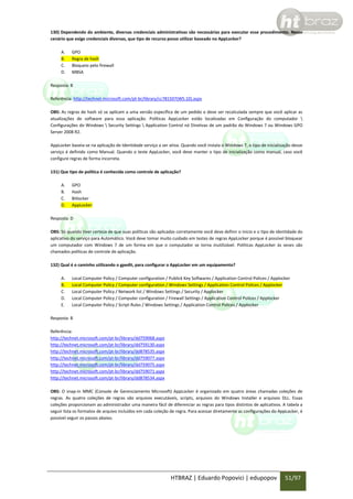 130) Dependendo do ambiente, diversas credenciais administrativas são necessárias para executar esse procedimento. Nesse
cenário que exige credenciais diversas, que tipo de recurso posso utilizar baseado no AppLocker?
A.
B.
C.
D.

GPO
Regra de hash
Bloqueio pelo firewall
MBSA

Resposta: B
Referência: http://technet.microsoft.com/pt-br/library/cc781507(WS.10).aspx
OBS: As regras de hash só se aplicam a uma versão específica de um pedido e deve ser recalculada sempre que você aplicar as
atualizações de software para essa aplicação. Políticas AppLocker estão localizadas em Configuração do computador 
Configurações do Windows  Security Settings  Application Control nó Diretivas de um padrão do Windows 7 ou Windows GPO
Server 2008 R2.
AppLocker baseia-se na aplicação de Identidade serviço a ser ativa. Quando você instala o Windows 7, o tipo de inicialização desse
serviço é definido como Manual. Quando o teste AppLocker, você deve manter o tipo de inicialização como manual, caso você
configure regras de forma incorreta.
131) Que tipo de política é conhecida como controle de aplicação?
A.
B.
C.
D.

GPO
Hash
Bitlocker
AppLocker

Resposta: D
OBS: Só quando tiver certeza de que suas políticas são aplicadas corretamente você deve definir o inicio e o tipo de identidade do
aplicativo do serviço para Automático. Você deve tomar muito cuidado em testes de regras AppLocker porque é possível bloquear
um computador com Windows 7 de um forma em que o computador se torna inutilizável. Políticas AppLocker às vezes são
chamados políticas de controle de aplicação.
132) Qual é o caminho utilizando o gpedit, para configurar o AppLocker em um equipamento?
A.
B.
C.
D.
E.

Local Computer Policy / Computer configuration / Publick Key Softwares / Application Control Polices / Applocker
Local Computer Policy / Computer configuration / Windows Settings / Application Control Polices / Applocker
Local Computer Policy / Network list / Windows Settings / Security / Applocker
Local Computer Policy / Computer configuration / Firewall Settings / Application Control Polices / Applocker
Local Computer Policy / Script Rules / Windows Settings / Application Control Polices / Applocker

Resposta: B
Referência:
http://technet.microsoft.com/pt-br/library/dd759068.aspx
http://technet.microsoft.com/pt-br/library/dd759130.aspx
http://technet.microsoft.com/pt-br/library/dd878535.aspx
http://technet.microsoft.com/pt-br/library/dd759077.aspx
http://technet.microsoft.com/pt-br/library/dd759075.aspx
http://technet.microsoft.com/pt-br/library/dd759071.aspx
http://technet.microsoft.com/pt-br/library/dd878534.aspx
OBS: O snap-in MMC (Console de Gerenciamento Microsoft) AppLocker é organizado em quatro áreas chamadas coleções de
regras. As quatro coleções de regras são arquivos executáveis, scripts, arquivos do Windows Installer e arquivos DLL. Essas
coleções proporcionam ao administrador uma maneira fácil de diferenciar as regras para tipos distintos de aplicativos. A tabela a
seguir lista os formatos de arquivo incluídos em cada coleção de regra. Para acessar diretamente as configurações do AppLocker, é
possível seguir os passos abaixo.

HTBRAZ | Eduardo Popovici | edupopov

51/97

 
