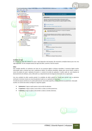 Condições da regra
As condições da regra são critérios nos quais a regra AppLocker está baseada. São necessárias condições básicas para criar uma
regra AppLocker. As três condições básicas da regra são editor, caminho e hash do arquivo.
Editor
Esta condição identifica um aplicativo com base em sua assinatura digital e atributos estendidos. A assinatura digital contém
informações sobre a empresa que criou o aplicativo (o editor). Os atributos estendidos, obtidos pelo recurso binário, contêm o
nome do produto do qual o aplicativo faz parte e o número da versão do aplicativo. O editor pode ser uma empresa de
desenvolvimento de software, como a Microsoft, ou o departamento de tecnologia de informação da sua organização.
Use uma condição de editor quando possível. As condições de editor podem ser criadas para permitir que os aplicativos
continuem a funcionar mesmo se o local do aplicativo mudar ou se o aplicativo for atualizado.
A versão do arquivo controla se um usuário pode executar uma versão específica, versões anteriores ou posteriores. Você pode
escolher um número de versão e configurar as seguintes opções:





Exatamente. A regra se aplica apenas a esta versão do aplicativo.
E superiores. A regra se aplica a esta versão e a todas as versões posteriores.
E inferiores. A regra se aplica a esta versão e a todas as versões anteriores.

HTBRAZ | Eduardo Popovici | edupopov

52/97

 