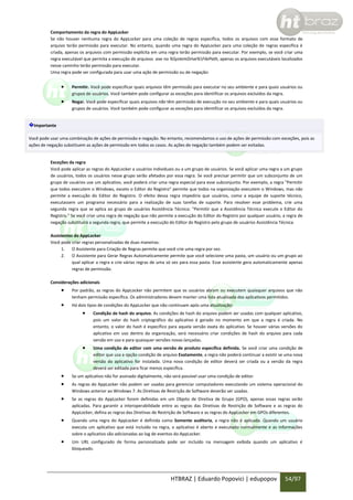 Comportamento da regra do AppLocker
Se não houver nenhuma regra do AppLocker para uma coleção de regras específica, todos os arquivos com esse formato de
arquivo terão permissão para executar. No entanto, quando uma regra do AppLocker para uma coleção de regras específica é
criada, apenas os arquivos com permissão explícita em uma regra terão permissão para executar. Por exemplo, se você criar uma
regra executável que permita a execução de arquivos .exe no %SystemDrive%FilePath, apenas os arquivos executáveis localizados
nesse caminho terão permissão para executar.
Uma regra pode ser configurada para usar uma ação de permissão ou de negação:



Permitir. Você pode especificar quais arquivos têm permissão para executar no seu ambiente e para quais usuários ou
grupos de usuários. Você também pode configurar as exceções para identificar os arquivos excluídos da regra.



Negar. Você pode especificar quais arquivos não têm permissão de execução no seu ambiente e para quais usuários ou
grupos de usuários. Você também pode configurar as exceções para identificar os arquivos excluídos da regra.

Importante
Você pode usar uma combinação de ações de permissão e negação. No entanto, recomendamos o uso de ações de permissão com exceções, pois as
ações de negação substituem as ações de permissão em todos os casos. As ações de negação também podem ser evitadas.

Exceções da regra
Você pode aplicar as regras do AppLocker a usuários individuais ou a um grupo de usuários. Se você aplicar uma regra a um grupo
de usuários, todos os usuários nesse grupo serão afetados por essa regra. Se você precisar permitir que um subconjunto de um
grupo de usuários use um aplicativo, você poderá criar uma regra especial para esse subconjunto. Por exemplo, a regra "Permitir
que todos executem o Windows, exceto o Editor do Registro" permite que todos na organização executem o Windows, mas não
permite a execução do Editor do Registro. O efeito dessa regra impediria que usuários, como a equipe de suporte técnico,
executassem um programa necessário para a realização de suas tarefas de suporte. Para resolver esse problema, crie uma
segunda regra que se aplica ao grupo de usuários Assistência Técnica: "Permitir que a Assistência Técnica execute o Editor do
Registro." Se você criar uma regra de negação que não permite a execução do Editor do Registro por qualquer usuário, a regra de
negação substituirá a segunda regra, que permite a execução do Editor do Registro pelo grupo de usuários Assistência Técnica.
Assistentes do AppLocker
Você pode criar regras personalizadas de duas maneiras:
1. O Assistente para Criação de Regras permite que você crie uma regra por vez.
2. O Assistente para Gerar Regras Automaticamente permite que você selecione uma pasta, um usuário ou um grupo ao
qual aplicar a regra e crie várias regras de uma só vez para essa pasta. Esse assistente gera automaticamente apenas
regras de permissão.
Considerações adicionais



Por padrão, as regras do AppLocker não permitem que os usuários abram ou executem quaisquer arquivos que não
tenham permissão específica. Os administradores devem manter uma lista atualizada dos aplicativos permitidos.



Há dois tipos de condições do AppLocker que não continuam após uma atualização:



Condição de hash do arquivo. As condições de hash do arquivo podem ser usadas com qualquer aplicativo,
pois um valor do hash criptográfico do aplicativo é gerado no momento em que a regra é criada. No
entanto, o valor do hash é específico para aquela versão exata do aplicativo. Se houver várias versões do
aplicativo em uso dentro da organização, será necessário criar condições de hash do arquivo para cada
versão em uso e para quaisquer versões novas lançadas.



Uma condição de editor com uma versão de produto específica definida. Se você criar uma condição de
editor que usa a opção condição de arquivo Exatamente, a regra não poderá continuar a existir se uma nova
versão do aplicativo for instalada. Uma nova condição de editor deverá ser criada ou a versão da regra
deverá ser editada para ficar menos específica.




Se um aplicativo não for assinado digitalmente, não será possível usar uma condição de editor.



Se as regras do AppLocker forem definidas em um Objeto de Diretiva de Grupo (GPO), apenas essas regras serão
aplicadas. Para garantir a interoperabilidade entre as regras das Diretivas de Restrição de Software e as regras do
AppLocker, defina as regras das Diretivas de Restrição de Software e as regras do AppLocker em GPOs diferentes.



Quando uma regra do AppLocker é definida como Somente auditoria, a regra não é aplicada. Quando um usuário
executa um aplicativo que está incluído na regra, o aplicativo é aberto e executado normalmente e as informações
sobre o aplicativo são adicionadas ao log de eventos do AppLocker.



Um URL configurado de forma personalizada pode ser incluído na mensagem exibida quando um aplicativo é
bloqueado.

As regras do AppLocker não podem ser usadas para gerenciar computadores executando um sistema operacional do
Windows anterior ao Windows 7. As Diretivas de Restrição de Software deverão ser usadas.

HTBRAZ | Eduardo Popovici | edupopov

54/97

 
