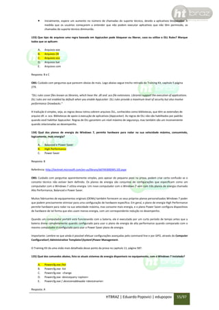 

Inicialmente, espere um aumento no número de chamadas do suporte técnico, devido a aplicativos bloqueados. À
medida que os usuários começarem a entender que não podem executar aplicativos que não têm permissão, as
chamadas do suporte técnico diminuirão.

133) Que tipo de arquivos uma regra baseada em AppLocker pode bloquear ou liberar, caso eu utilize o DLL Rules? Marque
todos que se aplicam:
A.
B.
C.
D.
E.

Arquivos exe
Arquivos Dll
Arquivos ocx
Arquivos bat
Arquivos com

Resposta: B e C
OBS: Cuidado com perguntas que parecem obvias de mais. Logo abaixo segue trecho retirado do Training Kit, capitulo 5 página
279.
“DLL rules cover files known as libraries, which have the .dll and .ocx file extensions. Libraries support the execution of applications.
DLL rules are not enabled by default when you enable AppLocker. DLL rules provide a maximum level of security but also involve
performance Drawbacks.”
A tradução é simples, veja, as regras dessa rotina cobrem arquivos DLL, conhecidos como bibliotecas, que têm as extensões de
arquivo dll. e. ocx. Bibliotecas de apoio à execução de aplicativos (AppLocker). As regras de DLL não são habilitados por padrão
quando você habilitar AppLocker. Regras de DLL garantem um nível máximo de segurança, mas também são um inconveniente
quando relacionadas ao desempenho.
134) Qual dos planos de energia do Windows 7, permite hardware para rodar na sua velocidade máxima, consumindo,
logicamente, mais energia?
A.
B.
C.

Balanced e Power Saver
High Performance
Power Saver

Resposta: B
Referência: http://technet.microsoft.com/en-us/library/dd744300(WS.10).aspx
OBS: Cuidado com perguntas aparentemente simples, pois apesar do pequeno peso na prova, podem criar certa confusão se o
conceito técnico não estiver bem definido. Os planos de energia são conjuntos de configurações que especificam como um
computador com o Windows 7 utiliza energia. Um novo computador com o Windows 7 vem com três planos de energia chamado
Alto Performance, Balanced e Power Saver.
Muitos fabricantes de equipamentos originais (OEMs) também fornecem os seus próprios planos personalizados Windows 7 poder
que podem precisamente otimizar para uma configuração de hardware específica. Em geral, o plano de energia High Performance
permite hardware para rodar na sua velocidade máxima, mas consome mais energia, e o plano Power Saver configura dispositivos
de hardware de tal forma que eles usam menos energia, com um correspondente redução no desempenho.
Quando um computador portátil está funcionando com a bateria, ele é executado por um curto período de tempo antes que a
bateria drena completamente quando configurado para usar o plano de energia de alta performance quando comparado com o
mesmo computador é configurado para usar o Power Saver plano de energia.
Importante: Lembre-se que ainda é possível efetuar configurações avançadas pelo command line e por GPO, através do Computer
Configuration Administrative TemplatesSystemPower Management.
O Training Kit da uma visão mais detalhada desse ponto da prova no capitulo 11, página 587.
135) Qual dos comandos abaixo, lista os atuais sistemas de energia disponíveis no equipamento, com o Windows 7 instalado?
A.
B.
C.
D.
E.

Powercfg.exe /list
Powercfg.exe -list
Powercfg.exe -change
Powercfg.exe -devicequery <option>
Powercfg.exe / deviceenablewake <devicename>

Resposta: A

HTBRAZ | Eduardo Popovici | edupopov

55/97

 