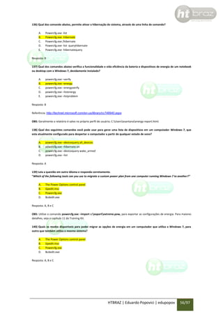 136) Qual dos comando abaixo, permite ativar a hibernação do sistema, através de uma linha de comando?
A.
B.
C.
D.
E.

Powercfg.exe -list
Powercfg.exe -hibernate
Powercfg.exe /hibernate
Powercfg.exe -list -queryhibernate
Powercfg.exe -hibernatequery

Resposta: B
137) Qual dos comandos abaixo verifica a funcionalidade e vida eficiência da bateria e dispositivos de energia de um notebook
ou desktop com o Windows 7, devidamente instalado?
A.
B.
C.
D.
E.

powercfg.exe –verify
powercfg.exe –energy
powercfg.exe –energyverify
powercfg.exe –listenergy
powercfg.exe –listproblem

Resposta: B
Referência: http://technet.microsoft.com/en-us/library/cc748940.aspx
OBS: Geralmente o relatório é salvo no próprio perfil de usuário; C:Usersesantanaenergy-report.html.
138) Qual dos seguintes comandos você pode usar para gerar uma lista de dispositivos em um computador Windows 7, que
esta atualmente configurado para despertar o computador a partir de qualquer estado de sono?
A.
B.
C.
D.

powercfg.exe –devicequery all_devices
powercfg.exe –hibernate on
powercfg.exe –devicequery wake_armed
powercfg.exe –list

Resposta: A
139) Leia a questão em outro idioma e responda corretamente.
“Which of the following tools can you use to migrate a custom power plan from one computer running Windows 7 to another?”
A.
B.
C.
D.

The Power Options control panel
Gpedit.msc
Powercfg.exe
Bcdedit.exe

Resposta: A, B e C
OBS: Utilize o comando powercfg.exe –import c:exportextreme.pow, para exportar as configurações de energia. Para maiores
detalhes, veja o capítulo 11 do Training Kit.
140) Quais os modos disponíveis para poder migrar as opções de energia em um computador que utiliza o Windows 7, para
outro que também utiliza o mesmo sistema?
A.
B.
C.
D.

The Power Options control panel
Gpedit.msc
Powercfg.exe
Bcdedit.exe

Resposta: A, B e C

HTBRAZ | Eduardo Popovici | edupopov

56/97

 