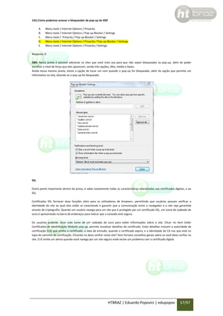 141) Como podemos acessar o bloqueador de pop-up do IE8?
A.
B.
C.
D.
E.

Menu tools / Internet Options / Privacity
Menu tools / Internet Options / Pop-up Blocker / Settings
Menu tools / Privacity / Pop-up Blocker / Settings
Menu tools / Internet Options / Privacity / Pop-up Blocker / Settings
Menu tools / Internet Options / Privacity / Settings

Resposta: D
OBS: Nesta janela é possível adicionar os sites que você mais usa para que não sejam bloqueados os pop-up, além de poder
escolher o nível de força que eles aparecem, sendo três opções, Alto, médio e baixo.
Ainda nessa mesma janela, existe a opção de tocar um som quando o pop-up for bloqueado, além da opção que permite um
informativo na tela, dizendo se o pop-up foi bloqueado.

SSL
Outro ponto importante dentro da prova, é saber exatamente todas as características relacionadas aos certificados digitais, e ao
SSL.
Certificados SSL fornecer duas funções úteis para os utilizadores de browsers, permitindo que usuários possam verificar a
identidade do site ao qual eles estão se conectando e garantir que a comunicação entre o navegador e o site seja garantida
através de criptografia. Quando um usuário navega para um site que é protegido por um certificado SSL, um ícone de cadeado de
ouro é apresentado na barra de endereços para indicar que a conexão está segura.
Os usuários poderão clicar este ícone de um cadeado de ouro para exibir informações sobre o site. Clicar no item Exibir
Certificados de Identificação Website pop-up, permite visualizar detalhes do certificado. Estes detalhes incluem a autoridade de
certificação (CA) que emitiu o certificado, a data de emissão, quando o certificado expira, e a identidade da CA raiz que está no
topo do caminho de certificação. Clicando no devo confiar neste site? item fornece conselhos gerais sobre se você deve confiar no
site. O IE emite um alerta quando você navega por um site seguro onde existe um problema com o certificado digital.

HTBRAZ | Eduardo Popovici | edupopov

57/97

 