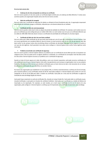 Os erros mais comuns são:

Endereço do site não corresponde ao endereço no certificado
Este erro ocorre quando um site está usando um certificado digital emitido para um endereço da Web diferente. É muitas vezes
acontece quando uma organização hospeda vários sites fora do mesmo servidor.

Web site certificado foi revogado
Esse erro indica que o certificado de segurança foi obtido ou utilizado de forma fraudulenta pelo site. A organização responsável
pela emissão do certificado revogou o certificado, indicando que o site deveria deixará de ser confiável.

Certificado de Web site está desatualizado
Este erro ocorre quando a data atual é antes ou depois do período de validade do certificado. Por exemplo, você receber esse erro
para um certificado que está configurado para ser válido 2100-2150, e se você receber esse erro para um certificado diferente que
era válido de 1996-2000. Web sites devem renovar os certificados de autoridades de certificação em uma base regular.

Certificado de Web site não é de uma fonte confiável
Este erro indica que a Web certificado de site que tenha sido emitido por uma CA que não é confiável por Internet Explorer. Este
erro ocorre geralmente com servidores Web em sites de intranet. Se você encontrar esse erro em um site de Internet, você não
deve confiar no site, porque muitos sites de phishing utilizam certificados de identidade falsa para tentar enganar os usuários a
crer que elas são legítimas. Você aprenderá mais sobre como configurar o Internet Explorer para confiar fontes legítimas tarde
nesta lição.

Problema encontrado com certificado de segurança
Este erro ocorre quando o Internet Explorer detecta um problema com um certificado de site da Web que não se enquadram nas
categorias acima. Este erro pode ocorrer se alguém adulterou o certificado, ou o certificado foi corrompido. Você não deve confiar
em sites onde o Internet Explorer encontra um problema com o certificado de segurança.
Quando se tratar de locais seguros em redes não públicas, como uma intranet corporativa, você pode encontrar certificados de
site emitido por uma CA que o Internet Explorer não confia. Isso geralmente ocorre porque as organizações criam os seus próprios
Public Key Infrastructure (PKI) internos para distribuir certificados para os hosts internos da rede e não necessitam de um serviço
de validação de certificados SSL para identificar um servidor interno.
Na maioria das organizações que estabelecem os seus próprios PKIs, os clientes automaticamente a confiança do CAs de emissão,
pois é possível publicar os seus certificados através do AD DS. Você pode configurar o Internet Explorer para confiar em uma CA,
navegando no site do CA da Web para obter e instalar seu certificado. Você pode ver a lista atual de certificados na página de
Conteúdo da caixa de diálogo Opções da Internet.
Você pode limpar atualmente na cache de certificados SSL, clicando em Limpar Estado SSL. Você pode exibir os certificados atuais,
clicando Certificados e você pode ver clicando CAs confiáveis Publishers. Você pode usar o certificado ou o botão de Editores de
importação ou de exportação. Por exemplo, se você recebeu um e-mail com o certificado da AC da CA interna de uma
organização, pode configurar o Internet Explorer a confiança que CA importando o seu certificado através desta caixa de diálogo.

HTBRAZ | Eduardo Popovici | edupopov

58/97

 