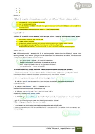 B.
C.
D.

2
3
4

Resposta: D
145) Quais são os requisitos mínimos para instalar a versão Home Basic do Windows 7 ? Selecione todas as que se aplicam.
A.
B.
C.
D.

Processador de 1 GHz 32-bit (x86) ou 64-bit (x64)
512 MB de memória do sistema
A de 20 GB (x64) ou 16 GB (86) unidade de disco rígido tradicional, ou Solid State Disk (SSD), com pelo menos 15 GB de
espaço disponível
Uma placa gráfica que suporta gráficos DirectX 9 e 32 MB de memória gráfica

Resposta: A, B, C e D
146) Quais são os requisitos mínimos para poder instalar as versões Ultimate e Enterprise? Selecione todas as que se aplicam.
A.
B.
C.
D.

Processador 1 GHz 32-bit (x86) ou 64-bit (x64)
1 GB de memória do sistema
Uma unidade de disco rígido de 40 GB (tradicional ou SSD) com pelo menos 15 GB de espaço disponível
Uma placa gráfica que suporta gráficos DirectX 9, possui um Windows Display Driver
Model (WDDM), Pixel Shader 2.0 hardware e 32 bits por pixel e um mínimo de 128 MB de memória gráfica

Resposta: A, B, C e D
OBS: Quando vamos instalar o Windows 7 em um ou dois equipamentos, podemos utilizar o DVD padrão, que não haverá
nenhuma novidade, porém, quando precisamos fazer a instalação em mais equipamentos de uma vez, precisamos analisar
diversos fatores. Alguns deles podemos listar facilmente:





Você precisa instalar o Windows 7 em mais de um computador?
Será que o computador ou computadores têm unidades de DVD-ROM?
Do que você precisa instalar uma versão personalizada do Windows 7?
Você quer automatizar o processo de instalação?

147) Qual é o processo para preparar uma unidade USB para receber uma imagem de instalação do Windows 7?
1. Conecte o dispositivo USB a um computador com Windows 7 ou Windows Vista, certificando-se que o dispositivo não tem
dados armazenados que você deseja, porque este procedimento remove todos os dados existentes.
2. Abra um prompt de comando com permissão administrativa e digite diskpart.
3. No DISKPART> digite list disk. Identifique qual é o disco conectado ao computador que representa o dispositivo de
armazenamento USB.
4. No DISKPART> digite select disk X, onde X é o número do disco que
você identificou como o dispositivo de armazenamento USB.
5. No DISKPART> digite clean. Quando o disco é limpo, criar tipo de partição
primário com o comando create partition primary
6. No DISKPART>digite format fs=fat32 quick. Quando a formatação é concluída,marque a partição como ativa e saia do diskpart.
7. Após ter completado estes passos, copiar todos os arquivos localizados no Windows 7
DVD de instalação para o dispositivo de armazenamento USB.
8. Configure o BIOS do computador no qual deseja instalar o Windows 7 para arrancar a partir
o dispositivo de armazenamento USB. Conecte o dispositivo de armazenamento USB e, em seguida, reiniciar o computador para
iniciar a instalação.

HTBRAZ | Eduardo Popovici | edupopov

60/97

 
