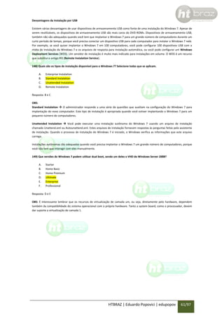 Desvantagens da instalação por USB
Existem várias desvantagens de usar dispositivos de armazenamento USB como fonte de uma instalação do Windows 7. Apesar de
serem reutilizáveis, os dispositivos de armazenamento USB são mais caros do DVD-ROMs. Dispositivos de armazenamento USB,
também não são adequados quando você tem que implantar o Windows 7 para um grande número de computadores durante um
curto período de tempo, porque você precisa conectar um dispositivo USB para cada computador para instalar o Windows 7 nele.
Por exemplo, se você quiser implantar o Windows 7 em 100 computadores, você pode configurar 100 dispositivos USB com a
mídia de instalação do Windows 7 e os arquivos de resposta para instalação automática, ou você pode configurar um Windows
Deployment Services (WDS). Um servidor de instalação é muito mais indicado para instalações em volume. O WDS é um recurso
que substitui o antigo RIS (Remote Instalation Service).
148) Quais são os tipos de instalação disponível para o Windows 7? Selecione todas que se aplicam.
A.
B.
C.
D.

Enterprise Instalation
Standard Instalation
Unattended Instalation
Remote Instalation

Resposta: B e C
OBS:
Standard Instalation  O administrador responde a uma série de questões que auxiliam na configuração do Windows 7 para
implantação do novo computador. Este tipo de instalação é apropriada quando você estiver implantando o Windows 7 para um
pequeno número de computadores.
Unattended Instalation  Você pode executar uma instalação autônoma do Windows 7 usando um arquivo de instalação
chamado Unattend.xml ou Autounattend.xml. Estes arquivos de instalação fornecem respostas às perguntas feitas pelo assistente
de instalação. Quando o processo de instalação do Windows 7 é iniciado, o Windows verifica as informações que este arquivo
carrega.
Instalações autônomas são adequadas quando você precisa implantar o Windows 7 um grande número de computadores, porque
você não tem que interagir com eles manualmente.
149) Que versões do Windows 7 podem utilizar dual boot, sendo um deles o VHD do Windows Server 2008?
A.
B.
C.
D.
E.
F.

Starter
Home Basic
Home Premium
Ultimate
Enterprise
Professional

Resposta: D e E
OBS: É interessante lembrar que os recursos de virtualização de camada um, ou seja, diretamente pelo hardware, dependem
também da compatibilidade do sistema operacional com o próprio hardware. Tanto a system board, como o processador, devem
dar suporte a virtualização de camada 1.

HTBRAZ | Eduardo Popovici | edupopov

61/97

 