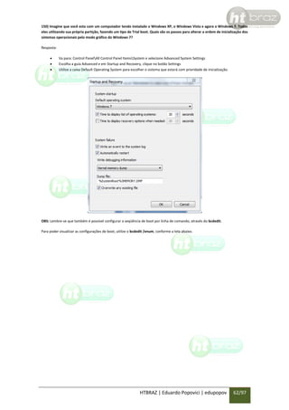 150) Imagine que você esta com um computador tendo instalado o Windows XP, o Windows Vista e agora o Windows 7. Todos
eles utilizando sua própria partição, fazendo um tipo de Trial boot. Quais são os passos para alterar a ordem de inicialização dos
sistemas operacionais pelo modo gráfico do Windows 7?
Resposta:




Va para: Control PanelAll Control Panel ItemsSystem e selecione Advanced System Settings
Escolha a guia Advanced e em Startup and Recovery, clique no botão Settings
Utilize a caixa Default Operating System para escolher o sistema que estará com prioridade de inicialização.

OBS: Lembre-se que também é possível configurar a seqüência de boot por linha de comando, através do bcdedit.
Para poder visualizar as configurações de boot, utilize o bcdedit /enum, conforme a tela abaixo.

HTBRAZ | Eduardo Popovici | edupopov

62/97

 