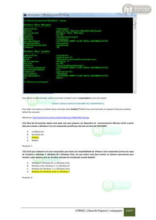 Para alterar a ordem do boot, utilize o comando completo mais o resumeobjects como esta abaixo:
bcdedit /default {cbd971bf-b7b8-4885-951a-fa03044f5d71}
Para saber mais sobre as variáveis desse comando utilize bcdedit /? default que será mostrado um pequeno help para avaliável
default do comando.
Referência: http://technet.microsoft.com/pt-br/library/cc709667(WS.10).aspx
151) Qual das ferramentas abaixo você pode usar para preparar um dispositivo de armazenamento USB para iniciar a partir
dele para instalar o Windows 7 em um computador portátil que não tem um drive de DVD-ROM?
A.
B.
C.
D.

LoadState.exe
ScanState.exe
Diskpart
Bcdedit

Resposta: C
152) Você quer implantar um novo computador para testes de compatibilidade de software. Este computador precisa ser capaz
de inicializar o Windows 7, Windows XP e Windows Vista. Em que ordem você deve instalar os sistemas operacionais para
atender a esse objetivo, sem ter de editar entradas de inicialização usando Bcdedit?
A.
B.
C.
D.

Windows 7, Windows XP, e o Windows Vista
Windows Vista, Windows 7, e o Windows XP
Windows XP, Windows 7, e o Windows Vista
Windows XP, Windows Vista, e o Windows 7

Resposta: D

HTBRAZ | Eduardo Popovici | edupopov

63/97

 