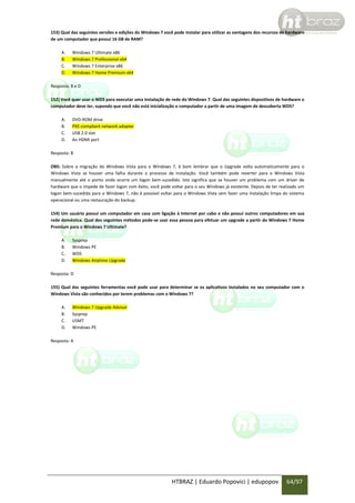 153) Qual das seguintes versões e edições do Windows 7 você pode instalar para utilizar as vantagens dos recursos de hardware
de um computador que possui 16 GB de RAM?
A.
B.
C.
D.

Windows 7 Ultimate x86
Windows 7 Professional x64
Windows 7 Enterprise x86
Windows 7 Home Premium x64

Resposta: B e D
152) Você quer usar o WDS para executar uma instalação de rede do Windows 7. Qual das seguintes dispositivos de hardware o
computador deve ter, supondo que você não está inicialização o computador a partir de uma imagem de descoberta WDS?
A.
B.
C.
D.

DVD-ROM drive
PXE-compliant network adapter
USB 2.0 slot
An HDMI port

Resposta: B
OBS: Sobre a migração do Windows Vista para o Windows 7, é bom lembrar que o Upgrade volta automaticamente para o
Windows Vista se houver uma falha durante o processo de instalação. Você também pode reverter para o Windows Vista
manualmente até o ponto onde ocorre um logon bem-sucedido. Isto significa que se houver um problema com um driver de
hardware que o impede de fazer logon com êxito, você pode voltar para o seu Windows já existente. Depois de ter realizado um
logon bem-sucedida para o Windows 7, não é possível voltar para o Windows Vista sem fazer uma instalação limpa do sistema
operacional ou uma restauração do backup.
154) Um usuário possui um computador em casa com ligação à Internet por cabo e não possui outros computadores em sua
rede doméstica. Qual dos seguintes métodos pode-se usar essa pessoa para efetuar um upgrade a partir do Windows 7 Home
Premium para o Windows 7 Ultimate?
A.
B.
C.
D.

Sysprep
Windows PE
WDS
Windows Anytime Upgrade

Resposta: D
155) Qual das seguintes ferramentas você pode usar para determinar se os aplicativos instalados no seu computador com o
Windows Vista são conhecidos por terem problemas com o Windows 7?
A.
B.
C.
D.

Windows 7 Upgrade Advisor
Sysprep
USMT
Windows PE

Resposta: A

HTBRAZ | Eduardo Popovici | edupopov

64/97

 