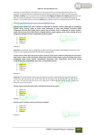 USMT 4.0 - User State Migration Tool
O Windows User State Migration Tool (USMT) 4.0 é uma ferramenta de linha de comando programável que oferece uma
experiência de migração altamente customizável pelo usuário perfil para profissionais de TI. USMT inclui dois componentes,
ScanState e LoadState, e de um conjunto de itens modificáveis. Xml: MigApp.xml, MigUser.xml e MigDocs.xml. Além disso, você
pode criar arquivos personalizados. Arquivos são utilizados neste caso, XML para suportar as necessidades de migração do
Windows 7. Você também pode criar um arquivo config.xml para especificar arquivos ou configurações para excluir da migração.
Referência: http://technet.microsoft.com/en-us/library/dd560801(WS.10).aspx
160) Que arquivo contém regras sobre a migração de configurações do aplicativo, incluindo configurações de acessibilidade,
conexões dial-up, favoritos, opções de pastas, fontes, participação no grupo, Open Database Connectivity (ODBC)
configurações, Microsoft Office Outlook Express arquivos caixa de entrada, mouse e configurações de teclado, telefone e
modem, Remote Access Service (RAS) ficheiros de ligação telefónica, opções regionais, acesso remoto, proteção de tela de
configurações, definições de tarefas e configurações de papel de parede?
A.
B.
C.
D.

MigUser.xml
MigApp.xml
MigDocs.xml
Config.xml

Resposta: B
Importante: Você não pode migrar as configurações de alguns aplicativos personalizados usando MigApp.xml. Neste caso, você
precisa criar uma migração personalizada Extensible Markup Language (XML).
161) Que arquivo contém regras sobre perfis de usuário e dados do usuário, tendo o padrão de configurações para este arquivo,
migrar todos os dados em Meus Documentos, Minhas Video, My Music, Minhas Imagens arquivos do desktop, Menu Iniciar,
Configurações, Quick Launch, favoritos compartilhados, Documentos, Vídeo compartilhado, Shared Music, desktop
Compartilhados, fotos, compartilhados, menu Iniciar, e compartilhados Favoritos.
A.
B.
C.
D.

MigUser.xml
MigApp.xml
MigDocs.xml
Config.xml

Resposta: A
Importante: Este arquivo também contém regras que assegurem que todas as seguintes tipos de arquivos são migrados de
volumes fixos:. QDF. qsd. Qel. qph. doc,. dot, Rtf,. Mcw. Wps. Scd. Wri. Wpd. Xl. Csv,. Iqy. Dqy. Oqy. Wk * rqy.. Wq1. Slk. DIF, . *
ppt,. * Pps,. * Pot. Sh3. Ch3. Prévia. Ppa. Txt,. Pst. Um *. Mpp. Vsd. Vl *,. OR6. Accdb. Mdb,. pub, xls. xla. xlb e.. O asterisco (*)
representa zero ou mais caracteres.
162) Que arquivo contém informações sobre a localização de documentos do usuário?
A.
B.
C.
D.

MigUser.xml
MigApp.xml
MigDocs.xml
Config.xml

Resposta: C
163) Que arquivo é usado para excluir características da migração?
A.
B.
C.
D.

MigUser.xml
MigApp.xml
MigDocs.xml
Config.xml

Resposta: D

HTBRAZ | Eduardo Popovici | edupopov

66/97

 