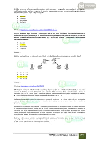 164) Que ferramenta verifica o computador de origem, coleta os arquivos e configurações e, em seguida, cria uma loja, sem
modifica o computador de origem. Por padrão, ele comprime os arquivos e armazena-os como uma loja de migração, cópiando
em um local temporário e depois na loja de migração.
A.
B.
C.
D.

ScanState
LoadState
MigDocs.xml
Config.xml

Resposta: A
Referência: http://technet.microsoft.com/en-us/library/dd560755(WS.10).aspx
165) Que ferramenta migra os arquivos e configurações, uma de cada vez, a partir da loja para um local temporário no
computador de destino? Lembrando que os arquivos são descompactados e descriptografados, se necessário, durante esse
processo. Em seguida, é feito a transferência do arquivo para o local correto, excluindo a cópia temporária, e começando a
migrar o próximo arquivo.
A.
B.
C.
D.

ScanState
LoadState
MigDocs.xml
Config.xml

Resposta: B
166) Você precisa adicionar um endereço IP ao servidor de Paris. Qual das opções seria mais aplicável no modelo abaixo?

A.
B.
C.
D.

192.168.5.193
192.168.5.126
192.168.5.40
192.168.5.94

Resposta: C
Referência: http://support.microsoft.com/kb/164015
OBS: Resposta correta 192.168.5.40. Usando um endereço IP para sair 192.168.5.52/27do roteador de borda, é uma forma
abreviada de identificar a máscara. O /27 significa que os primeiros 27 bits do endereço IP são os bits relacionados à máscara de
rede. Neste caso, 255.255.255.224. Assim, o intervalo de endereços IP disponíveis para computadores é limitado a 192.168.5.3362. O único endereço IP listado nesse intervalo que atende ao requisito é o 198.158.5.40.
Você pode dividir uma sub-rede em sub-redes menores, adicionando os números 1 até o fim da máscara. Se você tem dois (ou
mais) sub-contíguos, você pode juntá-las em uma única sub-rede, alterando um ou mais itens e no final as máscaras na sub-rede
para zeros.
Estas técnicas são conhecidas como sub-redes e supernetting, respectivamente. Se uma organização tem um número significativo
de computadores em sua rede (por exemplo, mais de 100 este número varia dependendo do tipo, volume e padrão de tráfego na
rede ou se tiver várias localizações geográficas, a organização provavelmente cria várias sub-redes. Se uma sub-rede contém
muitos computadores e outros dispositivos, que tende a diminuir, porque existe uma maior chance de dois computadores
tentando colocar os dados na rede simultaneamente, causando uma colisão.
Dividir uma rede em várias sub-redes reduz a probabilidade de tais colisões. No roteador que se conecta à Internet, porém, a
organização utiliza supernetting para combinar (ou resumir) as sub-redes para que possam ser definidas com um único endereço
de rede que será traduzido para um endereço público na internet.

HTBRAZ | Eduardo Popovici | edupopov

67/97

 