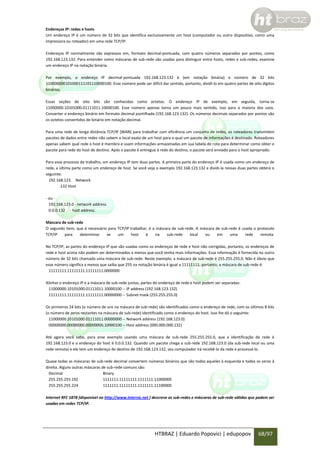 Endereços IP: redes e hosts
Um endereço IP é um número de 32 bits que identifica exclusivamente um host (computador ou outro dispositivo, como uma
impressora ou roteador) em uma rede TCP/IP.
Endereços IP normalmente são expressos em, formato decimal-pontuada, com quatro números separados por pontos, como
192.168.123.132. Para entender como máscaras de sub-rede são usadas para distinguir entre hosts, redes e sub-redes, examine
um endereço IP na notação binária.
Por exemplo, o endereço IP decimal-pontuada 192.168.123.132 é (em notação binária) o número de 32 bits
110000000101000111101110000100. Esse número pode ser difícil dar sentido, portanto, dividi-lo em quatro partes de oito dígitos
binários.
Essas seções de oito bits são conhecidas como octetos. O endereço IP de exemplo, em seguida, torna-se
11000000.10101000.01111011.10000100. Esse número apenas torna um pouco mais sentido, isso para a maioria dos usos.
Converter o endereço binário em formato decimal pontilhada (192.168.123.132). Os números decimais separados por pontos são
os octetos convertidos de binário em notação decimal.
Para uma rede de longa distância TCP/IP (WAN) para trabalhar com eficiência um conjunto de redes, os roteadores transmitem
pacotes de dados entre redes não sabem o local exato de um host para o qual um pacote de informações é destinado. Roteadores
apenas sabem qual rede o host é membro e usam informações armazenadas em sua tabela de rota para determinar como obter o
pacote para rede do host de destino. Após o pacote é entregue à rede do destino, o pacote será enviado para o host apropriado.
Para esse processo de trabalho, um endereço IP tem duas partes. A primeira parte do endereço IP é usada como um endereço de
rede, a última parte como um endereço de host. Se você veja o exemplo 192.168.123.132 e dividi-la nessas duas partes obterá o
seguinte:
192.168.123. Network
.132 Host
- ou 192.168.123.0 - network address.
0.0.0.132 - host address.
Máscara de sub-rede
O segundo item, que é necessário para TCP/IP trabalhar, é a máscara de sub-rede. A máscara de sub-rede é usada o protocolo
TCP/IP
para
determinar
se
um
host
é
na
sub-rede
local
ou
em
uma
rede
remota.
No TCP/IP, as partes do endereço IP que são usadas como os endereços de rede e host não corrigidas, portanto, os endereços de
rede e host acima não podem ser determinados a menos que você tenha mais informações. Essa informação é fornecida no outro
número de 32 bits chamado uma máscara de sub-rede. Neste exemplo, a máscara de sub-rede é 255.255.255.0. Não é óbvio que
esse número significa a menos que saiba que 255 na notação binária é igual a 11111111; portanto, a máscara de sub-rede é:
11111111.11111111.11111111.0000000
Alinhar o endereço IP e a máscara de sub-rede juntas, partes do endereço de rede e host podem ser separadas:
11000000.10101000.01111011.10000100 -- IP address (192.168.123.132)
11111111.11111111.11111111.00000000 -- Subnet mask (255.255.255.0)
Os primeiros 24 bits (o número de uns na máscara de sub-rede) são identificados como o endereço de rede, com os últimos 8 bits
(o número de zeros restantes na máscara de sub-rede) identificado como o endereço do host. Isso lhe dá o seguinte:
11000000.10101000.01111011.00000000 -- Network address (192.168.123.0)
00000000.00000000.00000000.10000100 -- Host address (000.000.000.132)
Até agora você sabe, para esse exemplo usando uma máscara de sub-rede 255.255.255.0, que a identificação de rede é
192.168.123.0 e o endereço do host é 0.0.0.132. Quando um pacote chega a sub-rede 192.168.123.0 (da sub-rede local ou uma
rede remota) e ele tem um endereço de destino de 192.168.123.132, seu computador irá recebê-lo da rede e processá-lo.
Quase todas as máscaras de sub-rede decimal convertem números binários que são todos aqueles à esquerda e todos os zeros à
direita. Alguns outras máscaras de sub-rede comuns são:
Decimal
Binary
255.255.255.192
1111111.11111111.1111111.11000000
255.255.255.224
1111111.11111111.1111111.11100000
Internet RFC 1878 (disponível no http://www.internic.net ) descreve as sub-redes e máscaras de sub-rede válidas que podem ser
usadas em redes TCP/IP.

HTBRAZ | Eduardo Popovici | edupopov

68/97

 