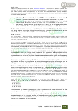 Classes de rede
Endereços na Internet são alocados pelo InterNIC (http://www.internic.net ), a organização que administra a Internet. Estes
endereços IP são divididos em classes. Os mais comuns são classes A, B, C. Classes D e E existem, mas não são geralmente usados
pelos usuários finais. Cada uma das classes de endereço tem uma máscara de sub-rede padrão diferente. Você pode identificar a
classe de um endereço IP, observando seu primeiro octeto. A seguir estão os intervalos de endereços classe A, B e C Internet, cada
um com um endereço de exemplo:



Redes de classe A usam uma máscara de sub-rede de 255.0.0.0 padrão e tem 0-127 como seu primeiro octeto. O
endereço 10.52.36.11 é um endereço de uma classe. Seu primeiro octeto é 10, que está entre 1 e 126, inclusive.



Classe B redes usam uma máscara de sub-rede padrão de 255.255.0.0 e tem 128-191 como seu primeiro octeto. O
endereço 172.16.52.63 é uma classe B endereço. Seu primeiro octeto é 172, que está entre 128 e 191, inclusive.



Redes de classe C usam uma máscara de sub-rede de 255.255.255.0 padrão e tem 192-223 como seu primeiro octeto.
O endereço 192.168.123.132 é uma classe C endereço. Seu primeiro octeto é 192, que é entre 192 e 223, inclusive.

Em alguns cenários, os valores de máscara de sub-rede padrão não se ajustam as necessidades da organização, devido a topologia
física da rede, ou porque os números de redes (ou hosts) não cabem dentro as restrições de máscara de sub-rede padrão. A
próxima seção explica como redes podem ser dividido usando máscaras de sub-rede.
Divisão em sub-redes
Uma rede de classe A, B ou C TCP/IP pode ser mais dividida ou sub-redes, por um administrador do sistema. Isso se torna
necessário como reconciliar o esquema de endereço lógico da Internet (o mundo abstrato de endereços IP e sub-redes) com as
redes físicas em uso pelo mundo real.
Um administrador de sistema que é alocado um bloco de endereços IP pode ser administrando redes que não são organizados de
maneira que se ajusta facilmente a esses endereços. Por exemplo, você deve ter uma rede de longa distância com 150 hosts em
três redes (em cidades diferentes) que estão conectados por um roteador TCP/IP. Cada um desses três redes tem 50 hosts. São
alocados a rede de classe C 192.168.123.0. (Para ilustração, este endereço é realmente de um intervalo que não está alocado na
Internet.) Isso significa que você pode usar os endereços 192.168.123.1 para 192.168.123.254 para seus 150 hosts.
Dois endereços que não podem ser usados no seu exemplo são 192.168.123.0 e 192.168.123.255 pois endereços binários com
uma parte de host de todos os uns e zeros são inválidos. O endereço de zero é inválido porque ele é usado para especificar uma
rede sem especificar um host. O endereço 255 (em notação binária, um endereço de host de que todos os) é usado para transmitir
uma mensagem para cada host em uma rede. Lembre-se de que o endereço primeiro e último em qualquer rede ou sub-rede não
pode
ser
atribuído
a
qualquer
host
individual.
Agora você deve conseguir fornecer endereços IP a 254 hosts. Isso funciona bem se todos os 150 computadores estiverem em
uma única rede. No entanto, os 150 computadores são em três redes físicas separadas. Em vez de solicitar mais blocos de
endereço para cada rede, você divide a rede em sub-redes que permitem usar um bloco de endereços em várias redes físicas.
Nesse caso, você divide a rede em quatro sub-redes usando uma máscara de sub-rede que torna o endereço de rede maior e o
possível intervalo de endereços de host menores. Em outras palavras, você é 'emprestando' alguns dos bits normalmente usados
para o endereço do host e usá-los para a parte de rede do endereço. A máscara de sub-rede 255.255.255.192 oferece quatro
redes de 62 hosts. Isso funciona porque na notação binária, 255.255.255.192 é mesmo 1111111.11111111.1111111.11000000. Os
dois primeiros dígitos do último octeto tornam-se endereços de rede, assim, obter as redes adicionais 00000000 (0), 01000000
(64), (128) 10000000 e 11000000 (192). (Alguns administradores usará apenas duas sub-redes usando 255.255.255.192 como uma
máscara de sub-rede. Para obter mais informações sobre esse tópico, consulte RFC 1878.) Em redes esses quatro, os última 6
dígitos binários pode ser usados para endereços de host.
Usando uma máscara de sub-rede de 255.255.255.192, seu 192.168.123.0 rede, em seguida, torna-se a quatro redes
192.168.123.0, 192.168.123.64, 192.168.123.128 e 192.168.123.192. Essas quatro redes teria como endereços de host válido:
192.168.123.1-62
192.168.123.65-126
192.168.123.129-190
192.168.123.193-254
Lembrar, novamente, que endereços de host binário com os todos os ou todos os zeros são inválidos, portanto, você não pode
usar endereços com o último octeto de 0, 63, 64, 127, 128, 191, 192 ou 255.
Você pode ver como isso funciona, observando dois endereços de host, 192.168.123.71 e 192.168.123.133. Se você usou a
máscara de sub-rede de 255.255.255.0 classe C padrão, os dois endereços estão na 192.168.123.0 rede. No entanto, se você usar
a máscara de sub-rede de 255.255.255.192, eles estão em redes diferentes; 192.168.123.71 consta o 192.168.123.64
192.168.123.133 de rede, está na 192.168.123.128 a rede.

HTBRAZ | Eduardo Popovici | edupopov

69/97

 