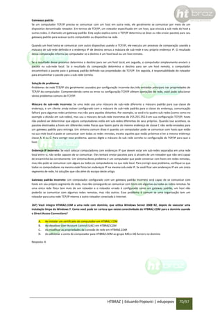 Gateways padrão
Se um computador TCP/IP precisa se comunicar com um host em outra rede, ele geralmente se comunicar por meio de um
dispositivo denominado roteador. Em termos de TCP/IP, um roteador especificado em um host, que vincula a sub-rede do host a
outras redes, é chamado um gateway padrão. Esta seção explica como o TCP/IP determina se deve ou não enviar pacotes para seu
gateway padrão para acessar outro computador ou dispositivo na rede.
Quando um host tenta se comunicar com outro dispositivo usando o TCP/IP, ele executa um processo de comparação usando a
máscara de sub-rede definido e o endereço IP de destino versus a máscara de sub-rede e seu próprio endereço IP. O resultado
dessa comparação informa ao computador se o destino é um host local ou um host remoto.
Se o resultado desse processo determina o destino para ser um host local, em seguida, o computador simplesmente enviará o
pacote na sub-rede local. Se o resultado da comparação determina o destino para ser um host remoto, o computador
encaminhará o pacote para o gateway padrão definido nas propriedades de TCP/IP. Em seguida, é responsabilidade do roteador
para encaminhar o pacote para a sub-rede correta.
Solução de problemas
Problemas de rede TCP/IP são geralmente causados por configuração incorreta das três entradas principais nas propriedades de
TCP/IP do computador. Compreendendo como os erros na configuração TCP/IP afetam operações de rede, você pode solucionar
vários problemas comuns de TCP/IP.
Máscara de sub-rede incorreta: Se uma rede usa uma máscara de sub-rede diferente a máscara padrão para sua classe de
endereço, e um cliente ainda estiver configurado com a máscara de sub-rede padrão para a classe de endereço, comunicação
falhará para algumas redes próximos mas não para aqueles distantes. Por exemplo, se você cria quatro sub-redes (como como no
exemplo a divisão em sub-redes), mas usa a máscara de sub-rede incorretas de 255.255.255.0 em sua configuração TCP/IP, hosts
não poderá ser determinar que alguns computadores estão em sub-redes diferentes de seus próprios. Quando isso acontece, os
pacotes destinados a hosts em diferentes redes físicas que fazem parte do mesmo endereço de classe C não serão enviadas para
um gateway padrão para entrega. Um sintoma comum disso é quando um computador pode se comunicar com hosts que estão
na sua rede local e pode se comunicar com todas as redes remotas, exceto aqueles que estão próximos e ter a mesma endereço
classe A, B ou C. Para corrigir esse problema, apenas digite a máscara de sub-rede correta na configuração do TCP/IP para que o
host.
Endereço IP incorreto: Se você colocar computadores com endereços IP que devem estar em sub-redes separadas em uma rede
local entre si, não serão capazes de se comunicar. Eles tentará enviar pacotes para si através de um roteador que não será capaz
de encaminhá-las corretamente. Um sintoma deste problema é um computador que pode conversar com hosts em redes remotas,
mas não pode se comunicar com alguns ou todos os computadores na sua rede local. Para corrigir esse problema, verifique se que
todos os computadores na mesma rede física ter endereços IP na mesma sub-rede IP. Se você ficar sem endereços IP em um único
segmento de rede, há soluções que vão além do escopo deste artigo.
Gateway padrão incorreto: Um computador configurado com um gateway padrão incorreto será capaz de se comunicar com
hosts em seu próprio segmento de rede, mas não conseguirão se comunicar com hosts em algumas ou todas as redes remotas. Se
uma única rede física tem mais de um roteador e o roteador errado é configurado como um gateway padrão, um host não
poderão se comunicar com algumas redes remotas, mas não outros. Esse problema é comum se uma organização tem um
roteador para uma rede TCP/IP interna e outro roteador conectado à Internet.
167) Você integra HTBRAZ.COM a uma rede com domínio, que utiliza Windows Server 2008 R2, depois de executar uma
instalação limpa do Windows 7. Como você pode ter certeza que existe conectividade do HTBRAZ.COM para o domínio usando
o Direct Access Connections?
A.
B.
C.
D.

Ao instalar um certificado de computador em HTBRAZ.COM
Ao desativar User Account Control (UAC) em HTBRAZ.COM
Ao modificar as propriedades da conexão de rede em HTBRAZ.COM
Ao adicionar a conta de computador para HTBRAZ.COM ao grupo RAS e IAS Servers no domínio

Resposta: A

HTBRAZ | Eduardo Popovici | edupopov

70/97

 