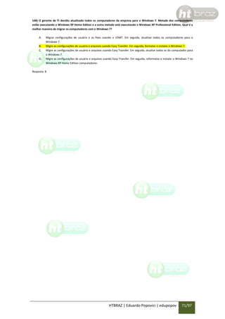 168) O gerente de TI decidiu atualizado todos os computadores da empresa para o Windows 7. Metade dos computadores
estão executando o Windows XP Home Edition e a outra metade está executando o Windows XP Professional Edition. Qual é a
melhor maneira de migrar os computadores com o Windows 7?
A.
B.
C.
D.

Migrar configurações de usuário e os fixes usando o USMT. Em seguida, atualizar todos os computadores para o
Windows 7.
Migre as configurações de usuário e arquivos usando Easy Transfer. Em seguida, formatar e instalar o Windows 7.
Migre as configurações de usuário e arquivos usando Easy Transfer. Em seguida, atualize todos os do computador para
o Windows 7.
Migre as configurações de usuário e arquivos usando Easy Transfer. Em seguida, reformatar e instalar o Windows 7 no
Windows XP Home Edition computadores.

Resposta: B

HTBRAZ | Eduardo Popovici | edupopov

71/97

 