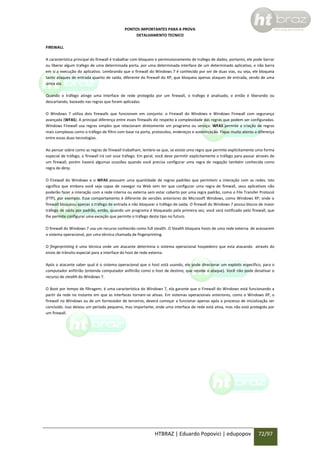 PONTOS IMPORTANTES PARA A PROVA
DETALHAMENTO TECNICO
FIREWALL
A característica principal do firewall é trabalhar com bloqueio e permissionamento de trafego de dados, portanto, ele pode barrar
ou liberar algum trafego de uma determinada porta, por uma determinada interface de um determinado aplicativo, e não barra
em si a execução do aplicativo. Lembrando que o firewall do Windows 7 é conhecido por ser de duas vias, ou seja, ele bloqueia
tanto ataques de entrada quanto de saída, diferente do firewall do XP, que bloqueia apenas ataques de entrada, sendo de uma
única via.
Quando o tráfego atinge uma interface de rede protegida por um firewall, o trafego é analisado, e então é liberando ou
descartando, baseado nas regras que foram aplicadas.
O Windows 7 utiliza dois firewalls que funcionam em conjunto: o Firewall do Windows e Windows Firewall com segurança
avançada (WFAS). A principal diferença entre esses firewalls diz respeito à complexidade das regras que podem ser configuradas.
Windows Firewall usa regras simples que relacionam diretamente um programa ou serviço. WFAS permite a criação de regras
mais complexas como o tráfego de filtro com base na porta, protocolos, endereços e autenticação. Fique muito atento a diferença
entre essas duas tecnologias.
Ao pensar sobre como as regras de firewall trabalham, lembre-se que, se existe uma regra que permite explicitamente uma forma
especial de tráfego, o firewall irá cair esse tráfego. Em geral, você deve permitir explicitamente o tráfego para passar através de
um firewall, porém haverá algumas ocasiões quando você precisa configurar uma regra de negação também conhecida como
regra de deny.
O Firewall do Windows e o WFAS possuem uma quantidade de regras padrões que permitem a interação com as redes. Isto
significa que embora você seja capaz de navegar na Web sem ter que configurar uma regra de firewall, seus aplicativos não
poderão fazer a interação com a rede interna ou externa sem estar coberto por uma regra padrão, como o File Transfer Protocol
(FTP), por exemplo. Esse comportamento é diferente de versões anteriores do Microsoft Windows, como Windows XP, onde o
firewall bloqueou apenas o tráfego de entrada e não bloquear o tráfego de saída. O firewall do Windows 7 possui blocos de maior
tráfego de saída por padrão, então, quando um programa é bloqueado pela primeira vez, você será notificado pelo firewall, que
lhe permite configurar uma exceção que permite o tráfego deste tipo no futuro.
O firewall do Windows 7 usa um recurso conhecido como full stealth. O Stealth bloqueia hosts de uma rede externa de acessarem
o sistema operacional, por uma técnica chamada de fingerprinting.
O fingerprinting é uma técnica onde um atacante determina o sistema operacional hospedeiro que esta atacando através do
envio de trânsito especial para a interface do host de rede externa.
Após o atacante saber qual é o sistema operacional que o host está usando, ele pode direcionar um exploits específico, para o
computador anfitrião (entenda computador anfitrião como o host de destino; que recebe o ataque). Você não pode desativar o
recurso de stealth do Windows 7.
O Boot por tempo de filtragem, é uma característica do Windows 7, ela garante que o Firewall do Windows está funcionando a
partir da rede no instante em que as interfaces tornam-se ativas. Em sistemas operacionais anteriores, como o Windows XP, o
firewall no Windows ou de um fornecedor de terceiros, deverá começar a funcionar apenas após o processo de inicialização ser
concluído. Isso deixou um período pequeno, mas importante, onde uma interface de rede está ativa, mas não está protegido por
um firewall.

HTBRAZ | Eduardo Popovici | edupopov

72/97

 