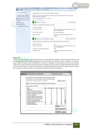 Perfis de rede
Perfis de rede são importantes, pois você pode usá-los para aplicar diferentes coleções de regras de firewall baseada em qual
perfil de rede estiver ativa. Uma diferença significativa entre o Windows Vista e Windows 7 é que no Windows 7, os perfis de
aplicar a base por interface de rede. Isto significa que se você tiver um adaptador de rede conectado à Internet e outra conectada
à rede local do escritório, diferentes conjuntos de regras são aplicáveis para cada conexão. O firewall do Windows Vista escolhe o
perfil de rede mais restritivo, e quando um computador tem conexões para diferentes tipos de rede e aplica o conjunto de regras
mais restritivas para todas as interfaces. Isso foi mudado e amplamente melhorado no Windows 7.

HTBRAZ | Eduardo Popovici | edupopov

74/97

 