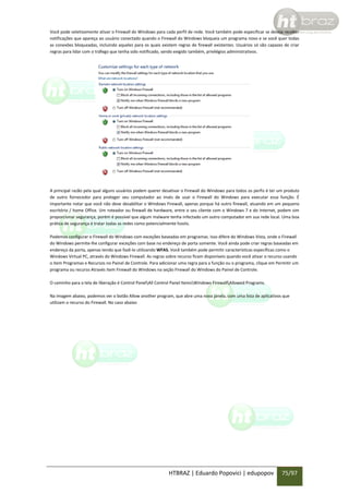 Você pode seletivamente ativar o Firewall do Windows para cada perfil de rede. Você também pode especificar se deseja receber
notificações que apareça ao usuário conectado quando o Firewall do Windows bloqueia um programa novo e se você quer todas
as conexões bloqueadas, incluindo aqueles para os quais existem regras de firewall existentes. Usuários só são capazes de criar
regras para lidar com o tráfego que tenha sido notificado, sendo exigido também, privilégios administrativos.

A principal razão pela qual alguns usuários podem querer desativar o Firewall do Windows para todos os perfis é ter um produto
de outro fornecedor para proteger seu computador ao invés de usar o Firewall do Windows para executar essa função. É
importante notar que você não deve desabilitar o Windows Firewall, apenas porque há outro firewall, atuando em um pequeno
escritório / home Office. Um roteador ou firewall de hardware, entre o seu cliente com o Windows 7 e do Internet, podem sim
proporcionar segurança, porém é possível que algum malware tenha infectado um outro computador em sua rede local. Uma boa
prática de segurança é tratar todas as redes como potencialmente hostis.
Podemos configurar o Firewall do Windows com exceções baseadas em programas. Isso difere do Windows Vista, onde o Firewall
do Windows permite-lhe configurar exceções com base no endereço de porta somente. Você ainda pode criar regras baseadas em
endereço da porta, apenas tendo que fazê-lo utilizando WFAS. Você também pode permitir características específicas como o
Windows Virtual PC, através do Windows Firewall. As regras sobre recurso ficam disponíveis quando você ativar o recurso usando
o item Programas e Recursos no Painel de Controle. Para adicionar uma regra para a função ou o programa, clique em Permitir um
programa ou recurso Através item Firewall do Windows na seção Firewall do Windows do Painel de Controle.
O caminho para a tela de liberação é Control PanelAll Control Panel ItemsWindows FirewallAllowed Programs.
Na imagem abaixo, podemos ver o botão Allow another program, que abre uma nova janela, com uma lista de aplicativos que
utilizam o recurso do Firewall. No caso abaixo

HTBRAZ | Eduardo Popovici | edupopov

75/97

 