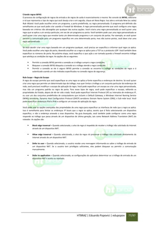 Criando regras WFAS
O processo de configuração de regras de entrada e de regras de saída é essencialmente o mesmo: No console da WFAS, selecione
o nó que representa o tipo de regra que você deseja criar e em seguida, clique em Nova Regra. Isso abre a entrada New (ou saída)
Rule Wizard. Você pode escolher entre um programa, a porta predefinida, ou regra personalizada. O programa pré-definido são
semelhantes ao que você pode criar usando o Firewall do Windows. A regra personalizada permite que você configure uma regra
baseada em critérios não abrangidos por qualquer das outras opções. Você criaria uma regra personalizada se você quiser uma
regra que se aplica a um serviço particular, em vez de um programa ou porta. Você também pode usar uma regra personalizada se
você quiser criar uma regra que envolve tanto um determinado programa e um conjunto de portas. Por exemplo, se você quiser
permitir a comunicação para um programa específico em uma determinada porta, mas não outros portos, você deve criar uma
regra personalizada.
Se você decidir criar uma regra baseada em um programa qualquer, você precisa ser específico e informar qual regra se aplica.
Você pode escolher uma regra de porta, devendo escolher se a regra se aplica para o TCP ou o protocolo UDP. Você também deve
especificar os números de porta. Na próxima etapa, você especifica o que ação a ser tomada quando o firewall encontra tráfego
que satisfaça as condições da regra. As opções são as seguintes:




Permitir a conexão WFAS permite a conexão se o tráfego cumpre a regra condições.
Bloquear a conexão WFAS bloqueia a conexão se o tráfego atende a regra condições.
Permitir a conexão se ele é seguro WFAS permite a conexão se encontra o tráfego as condições da regra e é
autenticado usando um dos métodos especificados na conexão regras de segurança.

Rule Scope – Regra de Escopo
A regra de escopo permite que você especifique se uma regra se aplica a fonte específica e endereços de destino. Se você quiser
criar uma regra que permite um determinado tipo de tráfego, mas quer limitar o tráfego a um conjunto particular de endereços de
rede, você precisará modificar o escopo de aplicação da regra. Você pode especificar um escopo ao criar uma regra personalizada,
mas não um programa padrão ou regra de porta. Para esses tipos de regra, você pode especificar o escopo, editando as
propriedades do Estado, depois de ele ter sido criado. Você pode especificar Internet Protocol (IP) ou intervalos de endereços IP,
ou usar um dos conjuntos predefinidos de computadores que incluem o Default Gateway, o Windows Internet Naming Service
(WINS) servidores, Dynamic Host Configuration Protocol (DHCP) servidores Domain Name System (DNS), e Sub-rede local. Você
pode especificar endereços IPv4 e IPv6 e configurar um escopo de aplicação da regra.
Você pode usar as opções avançadas das propriedades de uma regra para especificar as interfaces de rede que a regra se aplica.
Isso é semelhante para limitar os endereços IP locais que a regra se aplica, exceto que é feito selecionando um dispositivo
específico, e não o endereço anexado a esse dispositivo. Na guia Avançado, você também pode configurar como uma regra
responde ao tráfego que passa através de um dispositivo de última geração, tais como Network Address Translation (NAT) do
roteador. As opções são:


Block edge traversal – Quando selecionado, o alvo da regra é impedido de receber o tráfego não solicitado da Internet
através de um dispositivo NAT.



Allow edge traversal – Quando selecionado, o alvo da regra irá processar o tráfego não solicitado diretamente da
Internet através de um dispositivo NAT.



Defer to user – Quando selecionado, o usuário recebe uma mensagem informando-os sobre o tráfego de entrada de
um dispositivo NAT. Se o usuário tem privilégios suficientes, eles podem bloquear ou permitir a comunicação
manualmente.



Defer to application – Quando selecionado, as configurações do aplicativo determinar se o tráfego de entrada de um
dispositivo NAT é aceito ou rejeitado.

HTBRAZ | Eduardo Popovici | edupopov

77/97

 