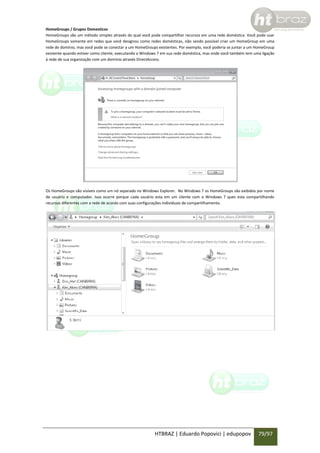 HomeGroups / Grupos Domesticos
HomeGroups são um método simples através do qual você pode compartilhar recursos em uma rede doméstica. Você pode usar
HomeGroups somente em redes que você designou como redes domésticas, não sendo possível criar um HomeGroup em uma
rede de domínio, mas você pode se conectar a um HomeGroups existentes. Por exemplo, você poderia se juntar a um HomeGroup
existente quando estiver como cliente, executando o Windows 7 em sua rede doméstica, mas onde você também tem uma ligação
à rede de sua organização com um domínio através DirectAccess.

Os HomeGroups são visíveis como um nó separado no Windows Explorer. No Windows 7 os HomeGroups são exibidos por nome
de usuário e computador. Isso ocorre porque cada usuário esta em um cliente com o Windows 7 ques esta compartilhando
recursos diferentes com a rede de acordo com suas configurações individuais de compartilhamento.

HTBRAZ | Eduardo Popovici | edupopov

79/97

 
