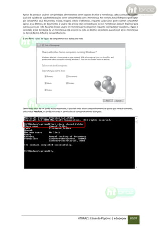 Apesar de apenas os usuários com privilégios administrativos serem capazes de ativar o HomeGroup, cada usuário pode escolher
qual será o padrão de suas bibliotecas para serem compartilhadas com o HomeGroup. Por exemplo, Eduardo Popovici pode optar
por compartilhar seus documentos, música, imagens, vídeos e bibliotecas, enquanto Lucas Santos pode escolher compartilhar
apenas a sua biblioteca de documentos. O usuário não precisa estar conectado para os seus HomeGroups estejam disponível para
outros usuários da rede. As partes de cada usuário em HomeGroups fica disponível enquanto o computador hospedeiro, é ligado e
conectado à rede doméstica. Se um HomeGroup está presente na rede, os detalhes são exibidos quando você abre o HomeGroup
no item do Centro de Rede e Compartilhamento.
É uma forma rápida de segura de compartilhar seus dados pela rede.

Lembrando ainda de um ponto muito importante, é possível ainda ativar compartilhamento de pastas por linha de comando,
utilizando o net share, ou ainda utilizando as permissões de compartilhamento avançado.

HTBRAZ | Eduardo Popovici | edupopov

80/97

 
