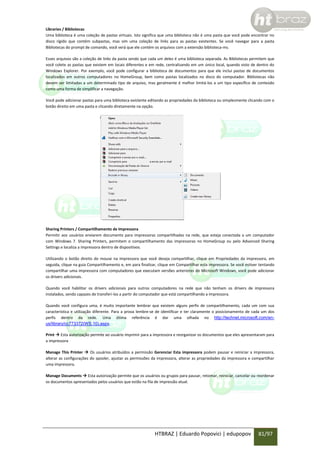 Libraries / Bibliotecas
Uma biblioteca é uma coleção de pastas virtuais. Isto significa que uma biblioteca não é uma pasta que você pode encontrar no
disco rígido que contém subpastas, mas sim uma coleção de links para as pastas existentes. Se você navegar para a pasta
Bibliotecas do prompt de comando, você verá que ele contém os arquivos com a extensão biblioteca-ms.
Esses arquivos são a coleção de links da pasta sendo que cada um deles é uma biblioteca separada. As Bibliotecas permitem que
você colete as pastas que existem em locais diferentes e em rede, centralizando em um único local, quando visto de dentro do
Windows Explorer. Por exemplo, você pode configurar a biblioteca de documentos para que ele inclui pastas de documentos
localizados em outros computadores no HomeGroup, bem como pastas localizados no disco do computador. Bibliotecas não
devem ser limitadas a um determinado tipo de arquivo, mas geralmente é melhor limitá-los a um tipo específico de conteúdo
como uma forma de simplificar a navegação.
Você pode adicionar pastas para uma biblioteca existente editando as propriedades da biblioteca ou simplesmente clicando com o
botão direito em uma pasta e clicando diretamente na opção.

Sharing Printers / Compartilhamento de Impressora
Permitir aos usuários enviarem documento para impressoras compartilhadas na rede, que esteja conectada a um computador
com Windows 7. Sharing Printers, permitem o compartilhamento das impressoras no HomeGroup ou pelo Advanced Sharing
Settings e localiza a impressora dentro de dispositivos.
Utilizando o botão direito do mouse na impressora que você deseja compartilhar, clique em Propriedades da impressora, em
seguida, clique na guia Compartilhamento e, em para finalizar, clique em Compartilhar esta impressora. Se você estiver tentando
compartilhar uma impressora com computadores que executam versões anteriores do Microsoft Windows, você pode adicionar
os drivers adicionais.
Quando você habilitar os drivers adicionais para outros computadores na rede que não tenham os drivers de impressora
instalados, sendo capazes de transferi-los a partir do computador que está compartilhando a impressora.
Quando você configura uma, é muito importante lembrar que existem alguns perfis de compartilhamento, cada um com sua
característica e utilização diferente. Para a prova lembre-se de identificar e ter claramente o posicionamento de cada um dos
perfis dentro da rede. Uma ótima referência é dar uma olhada no http://technet.microsoft.com/enus/library/cc773372(WS.10).aspx.
Print  Esta autorização permite ao usuário imprimir para a impressora e reorganizar os documentos que eles apresentaram para
a impressora
Manage This Printer  Os usuários atribuídos a permissão Gerenciar Esta impressora podem pausar e reiniciar a impressora,
alterar as configurações do spooler, ajustar as permissões da impressora, alterar as propriedades da impressora e compartilhar
uma impressora.
Manage Documents  Esta autorização permite que os usuários ou grupos para pausar, retomar, reiniciar, cancelar ou reordenar
os documentos apresentados pelos usuários que estão na fila de impressão atual.

HTBRAZ | Eduardo Popovici | edupopov

81/97

 