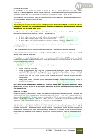 Conceitos de BranchCache
O BranchCache é um recurso que acelera o acesso de filiais a arquivos hospedados em redes remotas
usando um cache local. Dependendo do modo como o é configurado o cache pode ser hospedado em um servidor executando o
Windows Server 2008 R2 ou de forma distribuída entre os clientes que executam o Windows 7 na rede da filial.
O recurso BranchCache está disponível apenas em computadores que executam o Windows 7 Enterprise e Ultimate, portanto é
um cuidado extra para se preocupar na hora da prova.
IMPORTANTE:
BranchCache pode armazenar em cache apenas os dados hospedados no Windows Server 2008 R2 e servidores de web. Você
não pode usar BranchCache para acelerar o acesso aos dados hospedados em servidores que executam o Windows Server 2008,
Windows Server 2003 ou Windows Server 2003 R2.
BranchCache torna-se ativo quando existe latência de ida e volta para um servidor compatível superior a 80 milissegundos. Várias
verificações ocorrem quando um cliente com o Windows 7 utiliza BranchCache:
a.
b.
c.

O cliente verifica se o servidor que hospeda os dados solicitados suporta BranchCache.
O cliente verifica se a latência de ida e volta, ultrapassar o valor limite.
O cliente verifica o cache na rede local da filial para determinar se o dados solicitados já está em cache.

• Se os dados já estiverem no cache, é feito uma verificação para conferir se esta havendo a atualização e se o cliente tem
permissão para acessá-lo.
• Se os dados já estão em cache, os dados são obtidos a partir do servidor e colocou em o cache na rede local da filial.
Cache modos determinam como o ramo cache funções de escritório. BranchCache pode operar em um de dois modo, o modo de
cache ou Hosted Distributed modo Cache.
O Hosted Cache ou modo de Cache Hospedado requer um computador com o Windows Server 2008 R2 presente e configurado
corretamente em cada filial. Você deve configurar cada cliente BranchCache com o endereço do servidor de host BranchCache
executando o Windows Server 2008 R2.
Ao configurar o servidor hospedado modo de cache, é necessário fazer o seguinte:





Instalar o recurso de BranchCache
Instalar um Secure Sockets Layer (SSL), onde o nome do sujeito é definido como o nome de domínio totalmente
qualificado (FQDN) do servidor de cahe hospedado. Trata-se de importar o certificado SSL para armazenar o certificado
de computador local, fazendo notar da impressão digital do certificado e, em seguida, vincular o certificado usando o
comando netsh http add sslcert ipport=0.0.0.0:443 certhash=<thumbprint> APPID={d673f5ee-a714-454d-8de2492e4c1bd8f8}.
Assegurar que todos os clientes que confiam na autoridade certificadora que emitiu o certificado SSL instalado no
servidor hospedado cache.

OBS: O modo de cache Hospedado não é apropriado para organizações que não têm as suas próprias Infra-estrutura com seu
Active Directory Certificate Services, ou não têm recursos para implantar um servidor dedicado a executar o Windows Server
2008 R2 para cada filial.
Distributed Cache Mode
O modo distribuído de cache é usado para hospedar o cache sucursal entre clientes que executam o Windows 7 na rede da filial.
Isto significa que cada cliente Distributed Cache modo hosts parte do cache, mas não é o único cliente à hospedar todos caches.
Quando um cliente executando o Windows 7 recupera o conteúdo sobre a WAN, ele coloca esse conteúdo em seu próprio cache.
Se outro cliente BranchCache Windows 7 efetuar uma tentativa de acessar o conteúdo do mesmo, é capaz de acessar o conteúdo
diretamente a partir do primeiro cliente, em vez de ter que recuperá-lo através do link WAN.
Quando se acessa o arquivo de seus pares, ele também copia esse arquivo para o seu próprio cache. A vantagem do modo de
cache distribuído é que você pode implantá-lo sem ter que implantar um servidor executando o Windows Server 2008 R2
localmente em cada filial. A desvantagem do modo de cache distribuído é que o conteúdo do cache disponível na rede local da
filial depende de clientes que estão online. Se um cliente precisar de um arquivo que é mantido no cache de um computador que
está desligado, não será possível efetuar o acesso. O cliente precisa do servidor hospedeiro, através da WAN, para recuperar o
arquivo.

HTBRAZ | Eduardo Popovici | edupopov

82/97

 