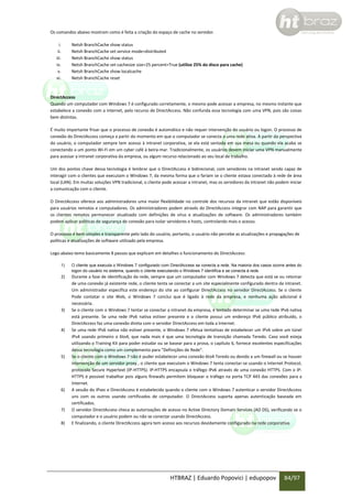 Os comandos abaixo mostram como é feita a criação do espaço de cache no servidor.
i.
ii.
iii.
iv.
v.
vi.

Netsh BranchCache show status
Netsh BranchCache set service mode=distributed
Netsh BranchCache show status
Netsh BranchCache set cachesize size=25 percent=True (utilize 25% do disco para cache)
Netsh BranchCache show localcache
Netsh BranchCache reset

DirectAccess
Quando um computador com Windows 7 é configurado corretamente, o mesmo pode acessar a empresa, no mesmo instante que
estabelece a conexão com a internet, pelo recurso de DirectAccess. Não confunda essa tecnologia com uma VPN, pois são coisas
bem distintas.
É muito importante frisar que o processo de conexão é automático e não requer intervenção do usuário ou logon. O processo de
conexão do DirectAccess começa a partir do momento em que o computador se conecta a uma rede ativa. A partir da perspectiva
do usuário, o computador sempre tem acesso à intranet corporativa, se ela está sentada em sua mesa ou quando ela acaba se
conectando a um ponto Wi-Fi em um cyber café à beira-mar. Tradicionalmente, os usuários devem iniciar uma VPN manualmente
para acessar a intranet corporativa da empresa, ou algum recurso relacionado ao seu local de trabalho.
Um dos pontos chave dessa tecnologia é lembrar que o DirectAccess é bidirecional, com servidores na intranet sendo capaz de
interagir com o clientes que executam o Windows 7, da mesma forma que o fariam se o cliente estava conectado à rede de área
local (LAN). Em muitas soluções VPN tradicional, o cliente pode acessar a intranet, mas os servidores da intranet não podem iniciar
a comunicação com o cliente.
O DirectAccess oferece aos administradores uma maior flexibilidade no controle dos recursos da intranet que estão disponíveis
para usuários remotos e computadores. Os administradores podem através do DirectAccess integrar com NAP para garantir que
os clientes remotos permanecer atualizado com definições de vírus e atualizações de software. Os administradores também
podem aplicar políticas de segurança de conexão para isolar servidores e hosts, controlando mais o acesso.
O processo é bem simples e transparente pelo lado do usuário, portanto, o usuário não percebe as atualizações e propagações de
políticas e atualizações de software utilizado pela empresa.
Logo abaixo temo basicamente 8 passos que explicam em detalhes o funcionamento do DirectAccess:
1)

O cliente que executa o Windows 7 configurado com DirectAccess se conecta a rede. Na maioria dos casos ocorre antes do
logon do usuário no sistema, quando o cliente executando o Windows 7 identifica e se conecta à rede.

2)

Durante a fase de identificação da rede, sempre que um computador com Windows 7 detecta que está se ou retomar
de uma conexão já existente rede, o cliente tenta se conectar a um site especialmente configurado dentro da intranet.
Um administrador especifica este endereço do site ao configurar DirectAccess no servidor DirectAccess. Se o cliente
Pode contatar o site Web, o Windows 7 conclui que é ligado à rede da empresa, e nenhuma ação adicional é
necessária.
Se o cliente com o Windows 7 tentar se conectar a intranet da empresa, é tentado determinar se uma rede IPv6 nativa
está presente. Se uma rede IPv6 nativa estiver presente e o cliente possui um endereço IPv6 público atribuído, o
DirectAccess faz uma conexão direta com o servidor DirectAccess em toda a Internet.
Se uma rede IPv6 nativa não estiver presente, o Windows 7 efetua tentativas de estabelecer um IPv6 sobre um túnel
IPv4 usando primeiro o 6to4, que nada mais é que uma tecnologia de transição chamada Teredo. Caso você esteja
utilizando o Training Kit para poder estudar ou se basear para a prova, o capítulo 6, fornece excelentes especificações
dessa tecnologia como um complemento para "Definições de Rede".
Se o cliente com o Windows 7 não é puder estabelecer uma conexão 6to4 Teredo ou devido a um firewall ou se houver
intervenção de um servidor proxy , o cliente que executam o Windows 7 tenta conectar-se usando o Internet Protocol,
protocolo Secure Hypertext (IP-HTTPS). IP-HTTPS encapsula o tráfego IPv6 através de uma conexão HTTPS. Com o IPHTTPS é possivel trabalhar pois alguns firewalls permitem bloquear o tráfego na porta TCP 443 das conexões para a
Internet.
A sessão do IPsec e DirectAccess é estabelecida quando o cliente com o Windows 7 autenticar o servidor DirectAccess
uns com os outros usando certificados de computador. O DirectAccess suporta apenas autenticação baseada em
certificados.
O servidor DirectAccess checa as autorizações de acesso no Active Directory Domain Services (AD DS), verificando se o
computador e o usuário podem ou não se conectar usando DirectAccess.
E finalizando, o cliente DirectAccess agora tem acesso aos recursos devidamente configurado na rede corporativa.

3)

4)

5)

6)

7)
8)

HTBRAZ | Eduardo Popovici | edupopov

84/97

 
