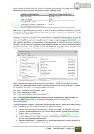 É muito importante lembrar que cada tipo de conexão, possui também seu modo de autenticar. Veja a tabela abaixo e guarde
bem essas informações, pois pode muito bem confundir o profissional no momento da prova.

OBS: Somente clientes associados a um domínio com as edições do Windows 7 Enterprise e Ultimate oferecem suporte ao
DirectAccess. Você não pode usar DirectAccess com outras edições do Windows 7 ou versões anteriores do Microsoft Windows,
como Windows Vista ou Windows XP.
Ao configurar um cliente para o DirectAccess, você deve adicionar a conta do cliente de computador de domínio para um grupo
especial de segurança, podendo especificar esse grupo ao executar o assistente DirectAccess no servidor DirectAccess. Os clientes
recebem a sua configuração DirectAccess pela Diretiva de Grupo. Isso difere da configuração VPN tradicional, onde as conexões
estão configuradas manualmente ou distribuída através do kit de administração do Gerenciador de Conexões. Depois de ter
adicionado a conta de computador do cliente para o grupo de segurança designado, você precisará instalar um certificado de
computador do cliente para fins de autenticação DirectAccess. Uma organização deve implantar o Active Directory Certificate
Services para que os clientes possam registrar automaticamente com os respectivos certificados.

Embora seja possível configurar as definições do DirectAccess relacionadas com o comando Netsh pelo prompt de comando, é
importante lembrar que as configurações de Diretiva de Grupo substituem as configurações manuais usando Netsh. Os comandos
que você pode usar para configurar as definições são as seguintes DirectAccess:
Netsh interface ipv6 set teredo enterpriseclient IPv4_address
Netsh interface 6to4 set relay IPv4_address
Netsh interface httpstunnel add interface client https://fqdn/IPHTTPS
Como o assunto é muito extenso para ser tratado em um simulado como este, recomendo a leitura de mais documentos, para
poder fazer uma boa implantação. Segue um dos documentos recomendados http://technet.microsoft.com/enus/library/dd637798.aspx.
O DirectAccess depende de vários outros componentes de uma infra-estrutura de rede com o Windows Server 2008 R2. O domínio
em que for instalado o servidor do DirectAccess também deve ter as seguintes características:
1)
2)
3)
4)
5)

O ter pelo menos um controlador domínio que executa o Windows Server 2008 R2 e um servidor DNS na rede interna.
Um servidor executando o Windows Server 2008 Active Directory com certificados instalados, ou como uma empresa
CA raiz ou uma empresa CA subordinada.
Certifique-se de que todos os recursos internos que seram acessado por DirectAccess suporta IPv6.
Implantar o ISATAP na intranet. O ISATAP permite que os servidores e aplicativos de intranet possam ser alcançados
pelo túnel tendo o tráfego IPv6 em uma intranet IPv4.
Implantar um dispositivo NAT-PT. Os dispositivos NAT-PT permitem que hosts que suportam apenas endereços IPv4 se
tronem acessíveis aos clientes DirectAccess usando IPv6.

HTBRAZ | Eduardo Popovici | edupopov

85/97

 