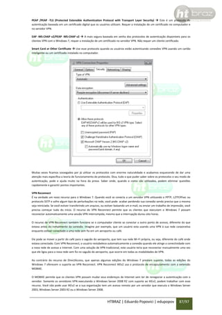PEAP /PEAP -TLS (Protected Extensible Authentication Protocol with Transport Layer Security)  Este é um protocolo de
autenticação baseada em um certificado digital que os usuários utilizam. Requer a instalação de um certificado no computador e
no servidor VPN.
EAP -MS-CHAP v2/PEAP -MS-CHAP v2  A mais segura baseada em senha dos protocolos de autenticação disponíveis para os
clientes VPN com o Windows 7, requer a instalação de um certificado no servidor VPN. Não requer um cliente certificado.
Smart Card or Other Certificate  Use esse protocolo quando os usuários estão autenticando conexões VPN usando um cartão
inteligente ou um certificado instalado no computador.

Muitas vezes ficamos sossegados por já utilizar os protocolos com enorme naturalidade e acabamos esquecendo de dar uma
atenção mais específica a teoria de funcionamento do protocolo. Dica, tudo o que puder saber sobre os protocolos e seu modo de
autenticação, pode e ajuda muito na hora da prova. Saber onde, quando e como são utilizados, podem eliminar questões
rapidamente e garantir pontos importantes.
VPN Reconnect
É na verdade um novo recurso para o Windows 7. Quando você se conecta a um servidor VPN utilizando o PPTP, L2TP/IPsec ou
protocolo SSTP e sofre algum tipo de perturbações na rede, você pode acabar perdendo sua conexão sendo preciso que a mesma
seja reiniciada. Se você estiver transferindo um arquivo, ou estiver baixando um e-mail, ou enviar um trabalho de impressão, você
precisa começar tudo do início. O recurso do VPN Reconnect permite que os clientes que executam o Windows 7 possam
reconectar automaticamente uma sessão VPN interrompida, mesmo que a interrupção durou oito horas.
O recurso de VPN Reconnect também funciona se o computador cliente se conectar a outro ponto de acesso, diferente do que
estava antes do rompimento da conexão. Imagine por exemplo, que um usuário esta usando uma VPN à sua rede corporativa
enquanto estiver conectado a uma rede sem fio em um aeroporto ou café.
Ele pode se mover a partir do café para o saguão do aeroporto, que tem sua rede Wi-Fi própria, ou seja, diferente do café onde
estava conectado. Com VPN Reconnect, o usuário restabelece automaticamente a conexão quando ele atinge a conectividade com
a nova rede de acesso a Internet. Com uma solução de VPN tradicional, este usuário teria que reconectar manualmente uma vez
que ele ligou para a nova rede sem fio no saguão do aeroporto, que ocorre em todas as modalidades de VPN.
Ao contrário do recurso de DirectAccess, que apenas algumas edições do Windows 7 prestam suporte, todas as edições do
Windows 7 oferecem o suporte ao VPN Reconnect. VPN Reconnect IKEv2 usa o protocolo de encapsulamento com a extensão
MOBIKE.
O MOBIKE permite que os clientes VPN possam mudar seus endereços de Internet sem ter de renegociar a autenticação com o
servidor. Somente os servidores VPN executando o Windows Server 2008 R2 com suporte ao IKEv2, podem trabalhar com esse
recurso. Você não pode usar IKEv2 se a sua organização tem um acesso remoto por um servidor que executa o Windows Server
2003, Windows Server 2003 R2 ou o Windows Server 2008.

HTBRAZ | Eduardo Popovici | edupopov

87/97

 