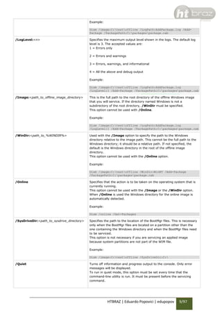 Example:
Dism /image:C:testoffline /LogPath:AddPackage.log /AddPackage /PackagePath:C:packagespackage.cab
/LogLevel:<n>

Specifies the maximum output level shown in the logs. The default log
level is 3. The accepted values are:
1 = Errors only
2 = Errors and warnings
3 = Errors, warnings, and informational
4 = All the above and debug output
Example:
Dism /image:C:testoffline /LogPath:AddPackage.log
/LogLevel:1 /Add-Package /PackagePath:C:packagespackage.cab

/Image:<path_to_offline_image_directory>

This is the full path to the root directory of the offline Windows image
that you will service. If the directory named Windows is not a
subdirectory of the root directory, /WinDir must be specified.
This option cannot be used with /Online.
Example:
Dism /image:C:testoffline /LogPath:AddPackage.log
/LogLevel:1 /Add-Package /PackagePath:C:packagespackage.cab

/WinDir:<path_to_%WINDIR%>

Used with the /Image option to specify the path to the Windows
directory relative to the image path. This cannot be the full path to the
Windows directory; it should be a relative path. If not specified, the
default is the Windows directory in the root of the offline image
directory.
This option cannot be used with the /Online option.
Example:
Dism /image:C:testoffline /WinDir:WinNT /Add-Package
/PackagePath:C:packagespackage.cab

/Online

Specifies that the action is to be taken on the operating system that is
currently running.
This option cannot be used with the /Image or the /WinDir option.
When /Online is used the Windows directory for the online image is
automatically detected.
Example:
Dism /online /Get-Packages

/SysDriveDir:<path_to_sysdrive_directory>

Specifies the path to the location of the BootMgr files. This is necessary
only when the BootMgr files are located on a partition other than the
one containing the Windows directory and when the BootMgr files need
to be serviced.
This option is not necessary if you are servicing an applied image
because system partitions are not part of the WIM file.
Example:
Dism /image:C:testoffline /SysDriveDir:C:

/Quiet

Turns off information and progress output to the console. Only error
messages will be displayed.
To run in quiet mode, this option must be set every time that the
command-line utility is run. It must be present before the servicing
command.

HTBRAZ | Eduardo Popovici | edupopov

9/97

 