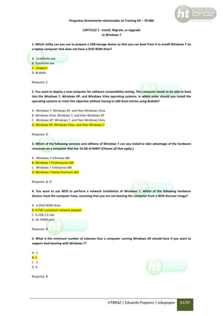 Perguntas diretamente relacionadas ao Training Kit – 70-680
CAPITULO 1 - Install, Migrate, or Upgrade
to Windows 7
1. Which utility can you use to prepare a USB storage device so that you can boot from it to install Windows 7 on
a laptop computer that does not have a DVD-ROM drive?
A . LoadState.exe
B. ScanState.exe
C . Diskpart
D. Bcdedit
Resposta: C
2. You want to deploy a new computer for software compatibility testing. This computer needs to be able to boot
into the Windows 7, Windows XP, and Windows Vista operating systems. In which order should you install the
operating systems to meet this objective without having to edit boot entries using Bcdedit?
A . Windows 7, Windows XP, and then Windows Vista
B. Windows Vista, Windows 7, and then Windows XP
C . Windows XP, Windows 7, and then Windows Vista
D. Windows XP, Windows Vista, and then Windows 7
Resposta: D
3. Which of the following versions and editions of Windows 7 can you install to take advantage of the hardware
resources on a computer that has 16 GB of RAM? (Choose all that apply.)
A . Windows 7 Ultimate x86
B. Windows 7 Professional x64
C . Windows 7 Enterprise x86
D. Windows 7 Home Premium x64
Resposta: B, D
4. You want to use WDS to perform a network installation of Windows 7. Which of the following hardware
devices must the computer have, assuming that you are not booting the computer from a WDS discover image?
A . A DVD-ROM drive
B. A PXE-compliant network adapter
C. A USB 2.0 slot
D. An HDMI port
Resposta: B
5. What is the minimum number of volumes that a computer running Windows XP should have if you want to
support dual-booting with Windows 7?
A.1
B. 2
C.3
D. 4
Resposta: B

HTBRAZ | Eduardo Popovici | edupopov

91/97

 