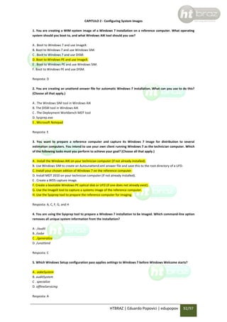 CAPITULO 2 - Configuring System Images
1. You are creating a WIM system image of a Windows 7 installation on a reference computer. What operating
system should you boot to, and what Windows AIK tool should you use?
A . Boot to Windows 7 and use ImageX.
B. Boot to Windows 7 and use Windows SIM.
C . Boot to Windows 7 and use DISM.
D. Boot to Windows PE and use ImageX.
E . Boot to Windows PE and use Windows SIM.
F. Boot to Windows PE and use DISM.
Resposta: D
2. You are creating an unattend answer file for automatic Windows 7 installation. What can you use to do this?
(Choose all that apply.)
A . The Windows SIM tool in Windows AIK
B. The DISM tool in Windows AIK
C . The Deployment Workbench MDT tool
D. Sysprep.exe
E . Microsoft Notepad
Resposta: E
3. You want to prepare a reference computer and capture its Windows 7 image for distribution to several
estimation computers. You intend to use your own client running Windows 7 as the technician computer. Which
of the following tasks must you perform to achieve your goal? (Choose all that apply.)
A . Install the Windows AIK on your technician computer (if not already installed).
B. Use Windows SIM to create an Autounattend.xml answer file and save this to the root directory of a UFD.
C. Install your chosen edition of Windows 7 on the reference computer.
D. Install MDT 2010 on your technician computer (if not already installed).
E . Create a WDS capture image.
F. Create a bootable Windows PE optical disk or UFD (if one does not already exist).
G. Use the ImageX tool to capture a systems image of the reference computer.
H. Use the Sysprep tool to prepare the reference computer for imaging.
Resposta: A, C, F, G, and H
4. You are using the Sysprep tool to prepare a Windows 7 installation to be imaged. Which command-line option
removes all unique system information from the installation?
A . /audit
B. /oobe
C . /generalize
D. /unattend
Resposta: C
5. Which Windows Setup configuration pass applies settings to Windows 7 before Windows Welcome starts?
A . oobeSystem
B. auditSystem
C . specialize
D. offlineServicing
Resposta: A

HTBRAZ | Eduardo Popovici | edupopov

92/97

 