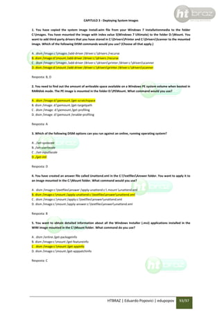 CAPITULO 3 - Deploying System Images
1. You have copied the system image Install.wim file from your Windows 7 installationmedia to the folder
C:Images. You have mounted the image with index value 5(Windows 7 Ultimate) to the folder D:Mount. You
want to add third-party drivers that you have stored in C:DriversPrinter and C:DriversScanner to the mounted
image. Which of the following DISM commands would you use? (Choose all that apply.)
A . dism /image:c:images /add-driver /driver:c:drivers /recurse
B. dism /image:d:mount /add-driver /driver:c:drivers /recurse
C . dism /image:c:images /add-driver /driver:c:driversprinter /driver:c:driversscanner
D. dism /image:d:mount /add-driver /driver:c:driversprinter /driver:c:driversscanner
Resposta: B, D
2. You need to find out the amount of writeable space available on a Windows PE system volume when booted in
RAMdisk mode. The PE image is mounted in the folder D:PEMount. What command would you use?
A . dism /image:d:pemount /get-scratchspace
B. dism /image: d:pemount /get-targetpath
C . dism /image: d:pemount /get-profiling
D. dism /image: d:pemount /enable-profiling
Resposta: A
3. Which of the following DISM options can you run against an online, running operating system?
A . /set-syslocale
B. /set-userlocale
C . /set-inputlocale
D. /get-intl
Resposta: D
4. You have created an answer file called Unattend.xml in the C:TextfilesAnswer folder. You want to apply it to
an image mounted in the C:Mount folder. What command would you use?
A . dism /image:c:textfilesanswer /apply-unattend:c: mount unattend.xml
B. dism /image:c:mount /apply-unattend:c:textfilesanswerunattend.xml
C . dism /image:c:mount /apply:c:textfilesanswerunattend.xml
D. dism /image:c:mount /apply-answer:c:textfilesanswerunattend.xml
Resposta: B
5. You want to obtain detailed information about all the Windows Installer (.msi) applications installed in the
WIM image mounted in the C:Mount folder. What command do you use?
A . dism /online /get-packageinfo
B. dism /image:c:mount /get-featureinfo
C . dism /image:c:mount /get-appinfo
D. dism /image:c:mount /get-apppatchinfo
Resposta: C

HTBRAZ | Eduardo Popovici | edupopov

93/97

 
