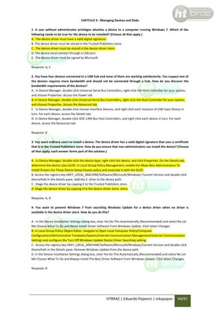CAPITULO 4 - Managing Devices and Disks
1. A user without administrator privileges attaches a device to a computer running Windows 7. Which of the
following needs to be true for the device to be installed? (Choose all that apply.)
A . The device driver must have a valid digital signature.
B. The device driver must be stored in the Trusted Publishers store.
C . The device driver must be stored in the device driver store.
D. The device must connect through a USB port.
E . The device driver must be signed by Microsoft.
Resposta: A, C
2. You have four devices connected to a USB hub and none of them are working satisfactorily. You suspect one of
the devices requires more bandwidth and should not be connected through a hub. How do you discover the
bandwidth requirements of the devices?
A . In Device Manager, double-click Universal Serial Bus Controllers, right-click the Host Controller for your system,
and choose Properties. Access the Power tab.
B. In Device Manager, double-click Universal Serial Bus Controllers, right-click the Host Controller for your system,
and choose Properties. Access the Advanced tab.
C . In Device Manager, double-click Human Interface Devices, and right-click each instance of USB Input Device in
turn. For each device, access the Details tab.
D. In Device Manager, double-click IEEE 1394 Bus Host Controllers, and right-click each device in turn. For each
device, access the Resources tab.
Resposta: B
3. You want ordinary users to install a device. The device driver has a valid digital signature that uses a certificate
that is in the Trusted Publishers store. How do you ensure that non-administrators can install the device? (Choose
all that apply; each answer forms part of the solution.)
A . In Device Manager, double-click the device type, right-click the device, and click Properties. On the Details tab,
determine the device class GUID. In Local Group Policy Management, enable the Allow Non-Administrators To
Install Drivers For These Device Setup Classes policy and associate it with the GUID.
B. Access the registry key HKEY_LOCAL_MACHINE/Software/Microsoft/Windows/ Current Version and double-click
DevicePath In the Details pane. Add the C: drive to the device path.
C . Stage the device driver by copying it to the Trusted Publishers store.
D. Stage the device driver by copying it to the device driver store. store.
Resposta: A, D
4. You want to prevent Windows 7 from searching Windows Update for a device driver when no driver is
available in the device driver store. How do you do this?
A . In the Device Installation Settings dialog box, clear Yes Do This Automatically (Recommended) and select No Let
Me Choose What To Do and Never Install Driver Software From Windows Update. Click Select Changes.
B. In Local Group Policy Object Editor, navigate to Open Local Computer Policy/Computer
Configuration/Administrative Templates/System/Internet Communication Management/Internet Communication
Settings and configure the Turn Off Windows Update Device Driver Searching setting.
C . Access the registry key HKEY_LOCAL_MACHINE/Software/Microsoft/Windows/Current Version and double-click
DevicePath in the Details pane. Remove Windows Update from the device path.
D. In the Device Installation Settings dialog box, clear Yes Do This Automatically (Recommended) and select No Let
Me Choose What To Do and Always Install The Best Driver Software From Windows Update. Click Select Changes.
Resposta: B

HTBRAZ | Eduardo Popovici | edupopov

94/97

 