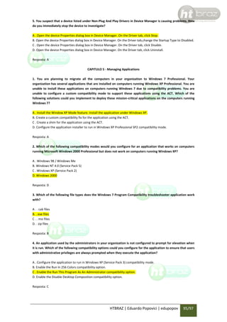5. You suspect that a device listed under Non-Plug And Play Drivers in Device Manager is causing problems. How
do you immediately stop the device to investigate?
A . Open the device Properties dialog box in Device Manager. On the Driver tab, click Stop.
B. Open the device Properties dialog box in Device Manager. On the Driver tab,change the Startup Type to Disabled.
C . Open the device Properties dialog box in Device Manager. On the Driver tab, click Disable.
D. Open the device Properties dialog box in Device Manager. On the Driver tab, click Uninstall.
Resposta: A
CAPITULO 5 - Managing Applications
1. You are planning to migrate all the computers in your organization to Windows 7 Professional. Your
organization has several applications that are installed on computers running Windows XP Professional. You are
unable to install these applications on computers running Windows 7 due to compatibility problems. You are
unable to configure a custom compatibility mode to support these applications using the ACT. Which of the
following solutions could you implement to deploy these mission-critical applications on the computers running
Windows 7?
A . Install the Window XP Mode feature. Install the application under Windows XP.
B. Create a custom compatibility fix for the application using the ACT.
C . Create a shim for the application using the ACT.
D. Configure the application installer to run in Windows XP Professional SP2 compatibility mode.
Resposta: A
2. Which of the following compatibility modes would you configure for an application that works on computers
running Microsoft Windows 2000 Professional but does not work on computers running Windows XP?
A . Windows 98 / Windows Me
B. Windows NT 4.0 (Service Pack 5)
C . Windows XP (Service Pack 2)
D. Windows 2000
Resposta: D
3. Which of the following file types does the Windows 7 Program Compatibility troubleshooter application work
with?
A . . cab files
B. . exe files
C . . msi files
D. . zip files
Resposta: B
4. An application used by the administrators in your organization is not configured to prompt for elevation when
it is run. Which of the following compatibility options could you configure for the application to ensure that users
with administrative privileges are always prompted when they execute the application?
A . Configure the application to run in Windows XP (Service Pack 3) compatibility mode.
B. Enable the Run In 256 Colors compatibility option.
C . Enable the Run This Program As An Administrator compatibility option.
D. Enable the Disable Desktop Composition compatibility option.
Resposta: C

HTBRAZ | Eduardo Popovici | edupopov

95/97

 