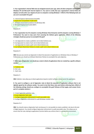 5. Your organization’s internal Web site was designed several years ago, when all client computers were running
Windows XP and Microsoft Internet Explorer 6. You want to verify that your organization’s internal Web site
displays correctly when you migrate all users to computers running Windows 7. Which of the following tools can
you use to accomplish this goal?
A . Internet Explorer Administration Kit (IEAK)
B. Application Compatibility Toolkit (ACT)
C . Windows Automated Installation Kit (Windows AIK)
D. Microsoft Deployment Toolkit (MDT)
Resposta: B
6. Your organization has 50 computers running Windows Vista Enterprise and 40 computers running Windows 7
Professional. You want to stop users from accessing the Solitaire game application. Which of the following
strategies should you pursue to accomplish this goal?
A . Use AppLocker to create a publisher rule to block Solitaire.exe.
B. Use AppLocker to create a hash rule to block Solitaire.exe.
C . Use AppLocker to create a path rule to block Solitaire.exe.
D. Use Software Restriction Policies to create a path rule to block Solitarie.exe.
Resposta: D
OBS: Because you cannot use AppLocker to block the execution of applications on Windows Vista or Windows 7
Professional, you should use Software Restriction Policies to accomplish the same objective.
7. What type of AppLocker rule should you create to block all applications that are created by a specific software
vendor?
A . Publisher rules
B. Path rules
C . Hash rules
Resposta: A
OBS: Publisher rules allow you to block applications based on which software vendor wrote the application.
8. You want to configure a set of AppLocker rules to block the execution of application software that is not
digitally signed by the software vendor. You want to test that these rules work before enforcing them. Which of
the following settings should you configure to accomplish this goal? (Choose all that apply; each answer forms
part of a complete solution.)
A . Create AppLocker publisher rules.
B. Create AppLocker hash rules.
C . Configure AppLocker enforcement to audit executable rules.
D. Configure AppLocker enforcement to audit Windows Installer rules.
Resposta: B, C
OBS: You should create an AppLocker hash rule because it is not possible to create a publisher rule due to the lack
of digital signature. You should configure AppLocker enforcement to audit executable rules. This allows you to
ensure that the rules relating to applications function before you enforce them in a production environment.

HTBRAZ | Eduardo Popovici | edupopov

96/97

 