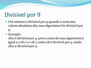 Divisível por 9
 Um número é divisível por 9 quando a soma dos
valores absolutos dos seus algarismos for divisível por
9.
 Exemplo:
2871 é divisível por 9, pois a soma de seus algarismos é
igual a 2+8+7+1=18, e como 18 é divisível por 9, então
2871 é divisível por 9.
 