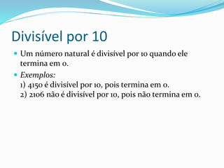 Divisível por 10
 Um número natural é divisível por 10 quando ele
termina em 0.
 Exemplos:
1) 4150 é divisível por 10, pois termina em 0.
2) 2106 não é divisível por 10, pois não termina em 0.
 