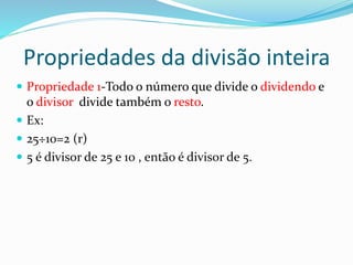 Propriedades da divisão inteira
 Propriedade 1-Todo o número que divide o dividendo e
o divisor divide também o resto.
 Ex:
 25÷10=2 (r)
 5 é divisor de 25 e 10 , então é divisor de 5.
 