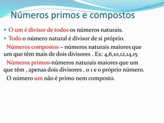Números primos e compostos
 O um é divisor de todos os números naturais.
 Todo o número natural é divisor de si próprio.
Números compostos – números naturais maiores que
um que têm mais de dois divisores . Ex: 4,6,10,12,14,15
Números primos-números naturais maiores que um
que têm , apenas dois divisores , o 1 e o próprio número.
O número um não é primo nem composto.
 