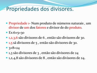 Propriedades dos divisores.
 Propriedade 1- Num produto de números naturais , um
divisor de um dos fatores e divisor de do produto.
 Ex:6×5=30
 1,2,3,6 são divisores de 6 , então são divisores de 30.
 1,5 sã divisores de 5 , então são divisores de 30.
 3×8=24
 1,3 são divisores de 3 , então são divisores de 24
 1,2,4,8 são divisores de 8 , então são divisores de 24.
 