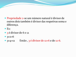  Propriedade 2-se um número natural é divisor de
outros dois também é divisor das respetivas soma e
diferença.
 Ex:
 3 é divisor de 6 e 12
 3×2=6
 3×4=12 Então , 3 é divisor de 12+6 e de 12-6.
 