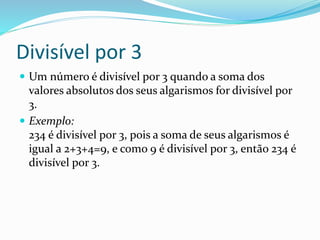 Divisível por 3
 Um número é divisível por 3 quando a soma dos
valores absolutos dos seus algarismos for divisível por
3.
 Exemplo:
234 é divisível por 3, pois a soma de seus algarismos é
igual a 2+3+4=9, e como 9 é divisível por 3, então 234 é
divisível por 3.
 
