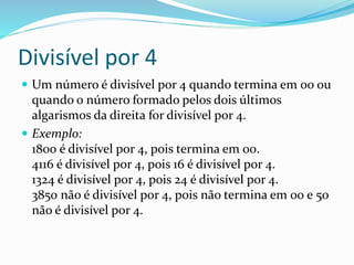 Divisível por 4
 Um número é divisível por 4 quando termina em 00 ou
quando o número formado pelos dois últimos
algarismos da direita for divisível por 4.
 Exemplo:
1800 é divisível por 4, pois termina em 00.
4116 é divisível por 4, pois 16 é divisível por 4.
1324 é divisível por 4, pois 24 é divisível por 4.
3850 não é divisível por 4, pois não termina em 00 e 50
não é divisível por 4.
 