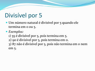 Divisível por 5
 Um número natural é divisível por 5 quando ele
termina em 0 ou 5.
 Exemplos:
1) 55 é divisível por 5, pois termina em 5.
2) 90 é divisível por 5, pois termina em 0.
3) 87 não é divisível por 5, pois não termina em 0 nem
em 5.
 