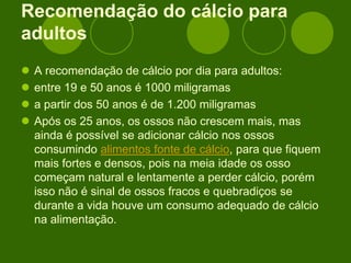 Recomendação do cálcio para
adultos
 A recomendação de cálcio por dia para adultos:
 entre 19 e 50 anos é 1000 miligramas
 a partir dos 50 anos é de 1.200 miligramas
 Após os 25 anos, os ossos não crescem mais, mas
ainda é possível se adicionar cálcio nos ossos
consumindo alimentos fonte de cálcio, para que fiquem
mais fortes e densos, pois na meia idade os osso
começam natural e lentamente a perder cálcio, porém
isso não é sinal de ossos fracos e quebradiços se
durante a vida houve um consumo adequado de cálcio
na alimentação.
 