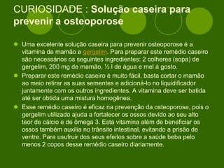 CURIOSIDADE : Solução caseira para
prevenir a osteoporose
 Uma excelente solução caseira para prevenir osteoporose é a
vitamina de mamão e gergelim. Para preparar este remédio caseiro
são necessários os seguintes ingredientes: 2 colheres (sopa) de
gergelim, 200 mg de mamão, ½ l de água e mel à gosto.
 Preparar este remédio caseiro é muito fácil, basta cortar o mamão
ao meio retirar as suas sementes e adicioná-lo no liquidificador
juntamente com os outros ingredientes. A vitamina deve ser batida
até ser obtida uma mistura homogênea.
 Esse remédio caseiro é eficaz na prevenção da osteoporose, pois o
gergelim utilizado ajuda a fortalecer os ossos devido ao seu alto
teor de cálcio e de ômega 3. Esta vitamina além de beneficiar os
ossos também auxilia no trânsito intestinal, evitando a prisão de
ventre. Para usufruir dos seus efeitos sobre a saúde beba pelo
menos 2 copos desse remédio caseiro diariamente.
 